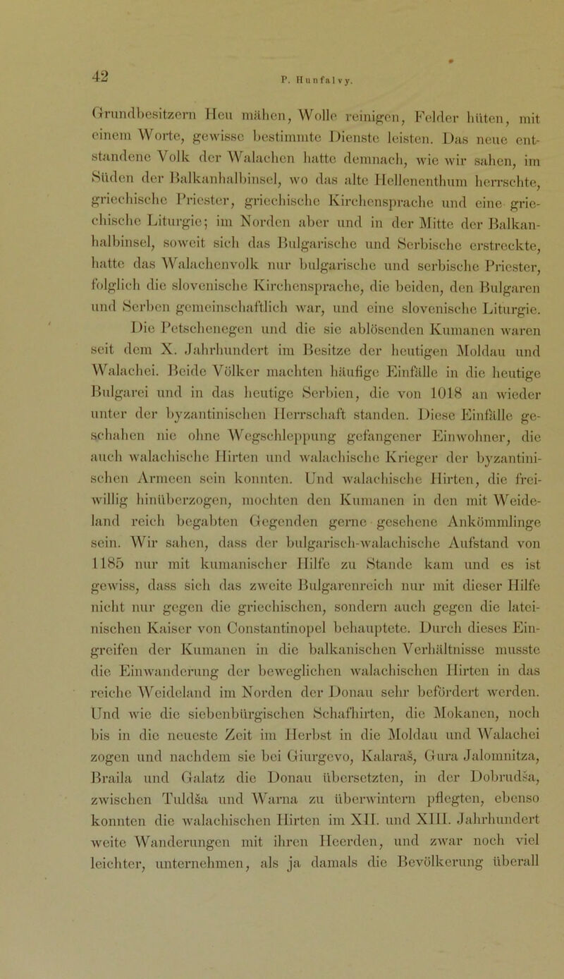 P. H u n fa 1 V y. (Triindl)csitzeni Heu mälien, Wolle reinigen, Felfler hüten, mit einem Worte, gewisse liestimmte Dienste leisten. Das neue ent- standene Volk der Walaehen hatte demnach, wie wir sahen, im SiideTi der Halkanhalhinsel, wo das alte 1 Icllenenthnm herrschte, griechische Priester, griechische Kirchensprache und eine grie- chische Liturgie; im Norden aber und in der Mitte der Balkan- halbinsel, soweit sich das Ibdgarische und Serbische erstreckte, hatte das Walachenvolk mir bulgarische und serbische Priester, folglich die slovenische Kirchensprache, die beiden, den Bulgaren und Herben gemeinschaftlich war, und eine slovenische Liturgie. Die Petschenegen und die sie ablösenden Knmanen waren seit dem X. Jahrhundert im Besitze der heutigen IMoldan und Walachei. Beide Völker machten häufige Einfalle in die heutige Bnlgarci und in das heutige Herbien, die von 1018 an wieder unter der hyzantinischen Herrschaft standen. Diese JOinfalle ge- schahen nie ohne Wcgschleppuug gefangener Einwohner, die anch walachische Hirten und walachische Krieger der byzantini- schen Armeen sein konnten. Und walachische Hirten, die frei- willig hinilherzogeu, mochten den Knmanen in den mit Weide- land reich begahten Gegenden gerne gesehene Ankömmlinge sein. Wir sahen, dass der bnlgaiäsch-walachische Aufstand von 1185 nur mit kuiuanischer Hilfe zu Htande kam und es ist gewiss, dass sich das zweite Bulgarenreich nur mit dieser Hilfe nicht nur gegen die griechischen, sondern auch gegen die latei- nischen Kaiser von Constantinopel behauptete. Durch dieses Ein- greifen der Kuinauen in die balkanischen Verhältnisse musste die Eimvaiideruug der beweglichen walachischcn Hirten in das reiche AVeideland iin Norden der Donau sehr befördert werden. Und wie die sicbcnbürgischen Hchafhirten, die IMokancn, noch bis in die neueste Zeit im Herbst in die I\loldau und Walachei zogen und nachdem sic bei Giurgevo, Kalaras, Gura Jalomnitza, Braila und Galatz die Donau iibcrsctzteu, in der Dobrudsa, zwischen Tuld§a und Warna zu überwintern pflegten, ebenso konnten die Avalachischen Hirten im XH. und XHl. Jahrhundert weite Wanderungen mit ihren Heerdeu, und zwar noch viel leichter, unternehmen, als ja damals die Bevölkerung überall
