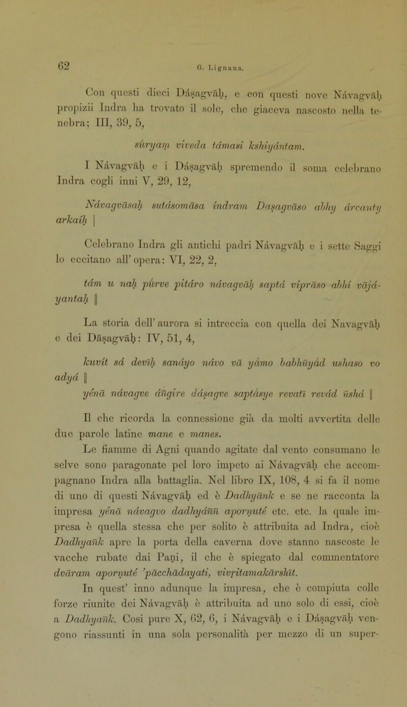 Con qucsti clicci Diisagväl.i, e con questi nove Nilvagväh propizil Iiulra lia trovato il solo, che giaccva nascosto nella te- nebra; 111, 39, 5, süryaTji viveda idmasi kshhjdntam. I Nävagväh e i Dasagväh s])reraendo il soma celebrano Indra cogli inni V, 29, 12, Ndvagväsah sutdsomäsa indram Dnmgväso abhy drcanfy arkaih | Celebrano Indra gli anticbi padri Nävagvrdi e i sette Saggi lo eceitano all’opera: VI, 22, 2, tdm u nah purve pitdro ndvagvah saptd vipräso ahhi vüjd- yantah || La stoi’ia dell’aurora sl intreceia eon quella dei Navagvfdi e dei Däsagvälj: IV, 51, 4, kuvit sd devlh sandyo ndvo vä yämo habhüyäd usliaso vo adyd || ye7iä ndvagve dTtgire ddmgve snpidsye revail revdd nshd || II che ricorda la connessionc gia da molti avvcrtita delle due parole latine mane e manes. Le fiamme di Agni quando agitate dal vcnto consumano Ic selve sono paragonate pel loro impeto ai Nävagvrdi che aceom- pagnano Indra alla battaglia. Nel libro IX, 108, 4 si fa il noinc di uno di questi Nävagvrdi ed b DadhyCmk e se ne racconta la impresa ymä ndvagvo dadhydnü apornutd etc. etc. la quäle im- presa e quella stessa che per solito e attribuita ad Indra, cioe Dadhyank apre la porta della caverna dove stanno nascoste le vaeclie rubate dai Pani, il che e spiegato dal eommentatore dväram apornute ’päcchädayati, vivj'itamakärshlt. In qucst’ inno adunque la impresa, ehe e compiuta colle forze riunite dei Nävagväh e attribuita ad uno solo di essi, cioe. a Dndhyardc. Cosi pure X, 62, 6, i Nävagväh e i Däsagväh vcn- gono riassunti in una sola pcrsonalitk per mezzo di un su])cr-