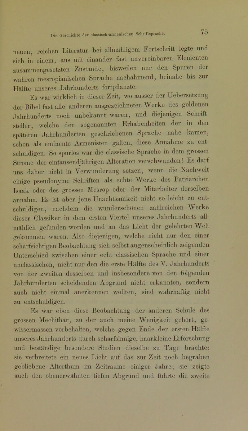 neuen, reichen Literatur hei allmähligcm Fortsclu’itt legte und sieh in einem, aus mit einander fast unvereinbaren Elementen zusammengesetzten Zustande, bisweilen nur den Spuren der wahren mesropianischen Sprache nachahmend, beinahe bis zui Hälfte unseres Jahrhunderts fortpflanzte. Es war Avirklich in dieser Zeit, wo ausser der Uebcisctzung der Bibel fast alle anderen ausgezeichneten AVerke des goldenen Jahrhunderts noch unbekannt Avaren, und diejenigen Schrift- steller, Avelche den sogenannten Erhabenheiten der in den späteren Jahrhunderten geschriebenen Sprache nahe kamen, schon als eminente Armenisten galten, diese Annahme zu ent- schuldigen. So spurlos Avar die classischc Sprache in dem giosseu Strome der eintausendjährigen Alteration verseliAvundcn! Es darf uns daher nicht in Venvunderung setzen, Avenn die NaeliAvclt einige pseudonyme Schriften als echte Werke des Patriarchen Isaak oder des grossen jMesrop oder der Mitarbeiter derselben annahm. Es ist aber jene Unachtsamkeit nicht so leicht zu ent- schiddigcn, nachdem die Avunderschönen zahlreichen AVerke dieser Classikcr in dem ersten Viertel unseres Jahrhunderts all- mählich gefunden Avorden und an das Licht der gelehrten AVeit gekommen Avaren. Also diejenigen, Avelche nicht nur den einer scharfsichtigen Beobachtung sich selbst augenscheinlich zeigenden Unterschied zAvischen einer echt classischcn Sprache und einer unclassischen, nicht nur den die erste Hälfte des V. Jahrhunderts von der zAveiten desselben und insbesondere von den folgenden Jahrhunderten scheidenden Abgi’und nicht erkannten, sondern auch nicht einmal anerkennen Avollten, sind Avahrhaftig nicht zu entschuldigen. Es Avar eben diese Beobachtung der anderen Schule des gi’ossen Mechithar, zu der auch meine Wenigkeit gehört, ge- Avissermassen Vorbehalten, Avelche gegen Ende der ersten Hälfte unseres Jahrhunderts durch scharfsinnige, haarkleine Erforschung und beständige besondere Studien dieselbe zu Tage brachte; sie verbreitete ein neues Licht auf das zur Zeit noch begraben gebliebene Alterthum im Zeiträume einiger Jahre; sie zeigte auch den obenei'Avähnten tiefen Abgrund und führte die zAveite