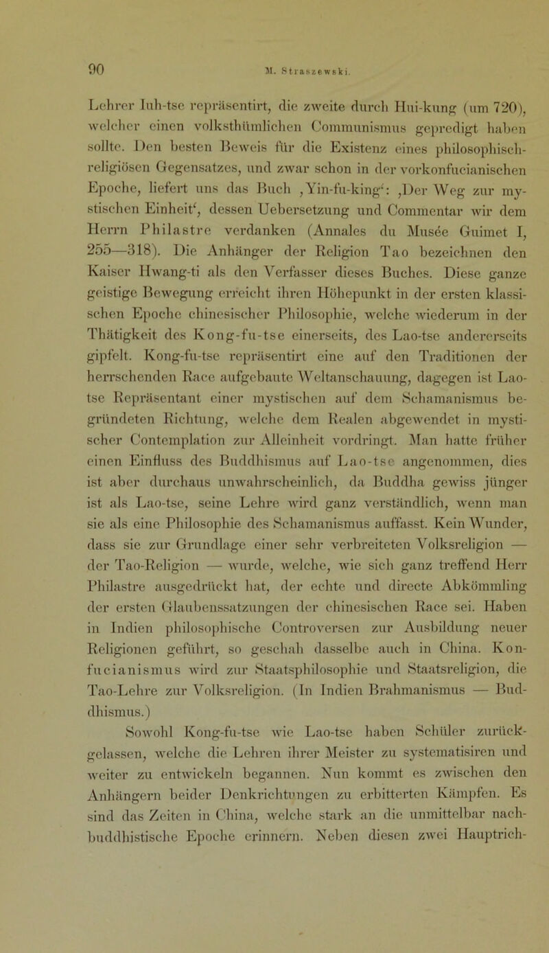 00 Lchror Inli-tsc rcpräsentirt, die zweite durch Hui-kunf^ (um 720), 5velchcr einen volksthiiinliclien Cominunismus gepredigt haben .sollte. Den besten Beweis tur die Existenz eines philosopliisch- religiöscn Gegensatzes, und Z5var schon in der vorkonfiicianischen Epoche, liefert uns das Buch , Yin-fu-king-': ,Der Weg zur my- stischen Einheit^, dessen Uebersetzung und Comnientar 5vir dem Herrn Philast re verdanken (Annales du Musee Guimet I, 255—318). Die Anhänger der Religion Tao bezeichnen den Kaiser Hwang-ti als den Verfasser dieses Buches. Diese ganze geistige Bcwegiing erreicht ihren Höhepunkt in der ersten klassi- schen Epoche chinesischer Philosoj)hie, welche 5viederuni in der Thätigkeit des Kong-fu-tse einerseits, des Lao-tse andererseits gipfelt. Kong-fu-tse repräsentirt eine auf den Traditionen der herrschenden Race aufgebaute Weltanschauung, dagegen ist Lao- tse Repräsentant einer mystischen auf dem Schamanismus be- gründeten Richtung, welche dem Realen abgewendet in mysti- scher Contcmplation zur Alleinheit vordringt, ^lan hatte früher einen Einfluss des Buddhismus auf Lao-tse angenommen, dies ist aber durchaus unAvahrscheinlich, da Buddha geAviss jünger ist als Lao-tse, seine Lehre wird ganz verständlich, Avenn man sie als eine Philosophie des Schamanismus auffasst. Kein Wunder, dass sie zur Grundlage einer sehr verbreiteten Volksreligion — der Tao-Religion — AA'urde, Avelche, Avie sieh ganz treffend Herr Philastre ausgedrückt hat, der echte und directe Abkömmling der ersten Glaubenssatzungen der chinesischen Race sei. Haben in Indien philosojdn’sche ControA'ersen zur Ausbildung neuer Religionen geführt, so geschah dasselbe auch in China. Kon- fucianismus Avird zur Staatsphilosophie und Staatsreligion, die Tao-Lehre zur Volksreligion. (In Indien Brahmanismus — Bud- dhismus.) SoAvohl Kong-fu-tse Avie Lao-tse haben Schüler zurück- gelassen, Avelche die Lehren ihrer IMeister zu systematisiren und Aveiter zu entAvickcln begannen. Nun kommt es zAAUschen den Anhängern beider Dcnkrichtimgcn zu erbitterten Kämpfen. Es sind das Zeiten in (.'hina, Avelchc stark an die unmittelbar nach- buddhistische Ejmehe erinnern. Neben diesen zAvei Hauptrich-