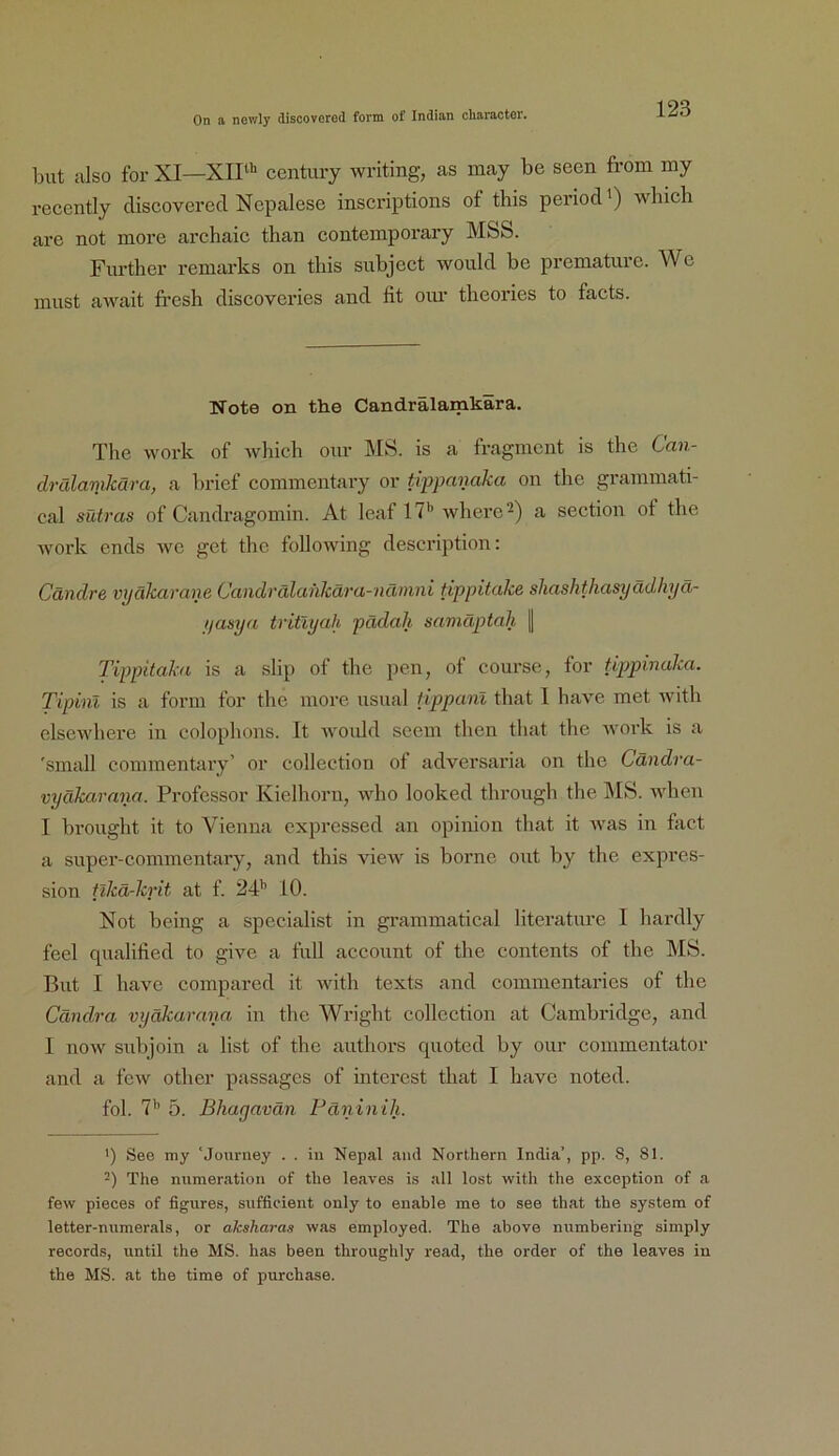 Lut also for XI—XIP' Century writing, as may be seen from my recently discovered Nepalese inscriptions of this period') wbich are not more archaic than Contemporary M&S. Further remarks on tliis subject woiild be prematurc. We must await fi’esh discoveries and fit oim tlieories to facts. Note on the Candrälamkara. The work of wbich our MS. is a fragment is the Can- drälamkära, a brief commentary or tippanaka on the grammati- cal sütras of Candragomin. At leaf 17*> wherc^) a section of the work ends we get the following description: Cändre vpäkarane Candrälahkära-nämni tippitake shashthasyädhyä- yasya tritlyah pädah samäptah | Tippitaka is a slip of the pen, ot course, for tippinaka. Tipinl is a form for the more usual fippanl that I have met Avith clscAA'hei'e in colophons. It Avoiüd seem then that the A\'oi-k is a 'small commentary’ or collection ot adversai’ia on the Cändra- vyäkarana. Professor Kielhorn, \Adio looked through the MS. when I brought it to Vienna expressed an opinion that it Avas in fiict a super-commentary, and this AueAv is borne out by the expres- sion tikä-krit at f. 24*’ 10. Not being a specialist in grammatical literature I hardly feel qualified to give a full account of the contents of the MS. But I have compared it Avith texts and commentaries of the Cändra vyäkarana in the Wright collection at Cambridge, and 1 noAV subjoin a list of the authors quoted by our commentator and a foAv other passages of mtercst that I have noted. fol. 7’’ 5. Bhagavän Fäninih. ') See my 'Jouniey . . in Nepal and Northern India’, pp. 8, 81. -) The nnmeration of the leaves is all lost with the excoption of a few pieces of figures, sufficient only to enable me to see that the System of letter-numerals, or aksharaa Avas employed. The above nnmbering simply records, until the MS. has been throughly read, the order of the leaves in the MS. at the time of purchase.