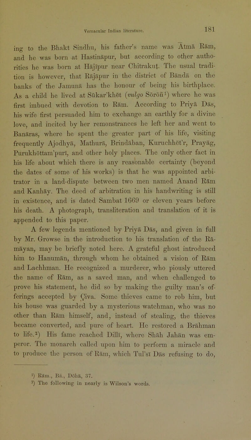 ing to tlie Bhakt Sinclhu, his fathcr’s namc was Atmä Räm, and he was born at Hastinäpuv, biit according to other autho- i-itics hc was born at bläjlpnr ncar Cliiti-aknt. Tbc iisual tradi- tion is howcver, tliat Räjäpur in the district of Bcändä on thc banks of the Jamunä bas tbe bonour of being his birthplace. As a chiJd be lived at Sükar’kbet {vulgo Söröni) -wkere be was first iinbucd with devotion to Räm. According to Priyä Das, liis wifc first persuaded bim to exchange an eartbly for a divinc love, and incited by her remonstrances be left her and Avent to Banäras, wberc he spent the greater part of his life, visiting frequently Ajodliyä, Matburä, Brindäban, Kuruchhet’r, Prayäg, Punddiöttam’puri, and other boly placcs. Tbe only other fact in his life about which there is any reasonable certainty (beyond the dates of some of his works) is that he Avas appointed arbi- trator in a land-dispute betAveen two men named Anand Räm and Kanhäy. The deed of arbiti-ation in his handAvriting is still in existcnce, and is dated Sambat 1669 or eleven years bcfore his death. A photograph, ti’ansliteration and translation of it is appended to this paper. A few legends mentioncd by Priyä Däs, and given in fiül by IMr. GroAvse in the inti’oduction to his translation of the Rä- mäyan, may be briefly noted liere. A grateful ghost introduced him to Hanumän, through AA'hom he obtained a vision of Räm and Lachhman. He recognized a murderer, AAdio piously uttered the name of Räm, as a saved man, and wlien challenged to prove his Statement, he did so by making the guilty man’s of- ferings accepted by Qiva. Sonic thieves came to rob him, but his house Avas guarded by a mystenous watchman, AA'ho Avas no other than Räm himself, and, instead of steahng, thc thieves bccame convertcd, and pure of heart. Plc rcstored a Brähman to life.^) Plis famc rcachcd Dilli, Avhere Shäh Jahän Avas em- pcror. The monarch called upou him to perform a miraclc and to produce the person of Räm, Avhich Tul’si Däs refusing to do. ') Rnm., Bii., Doha, 37. 2) The following in noarly is Wilson’s words.