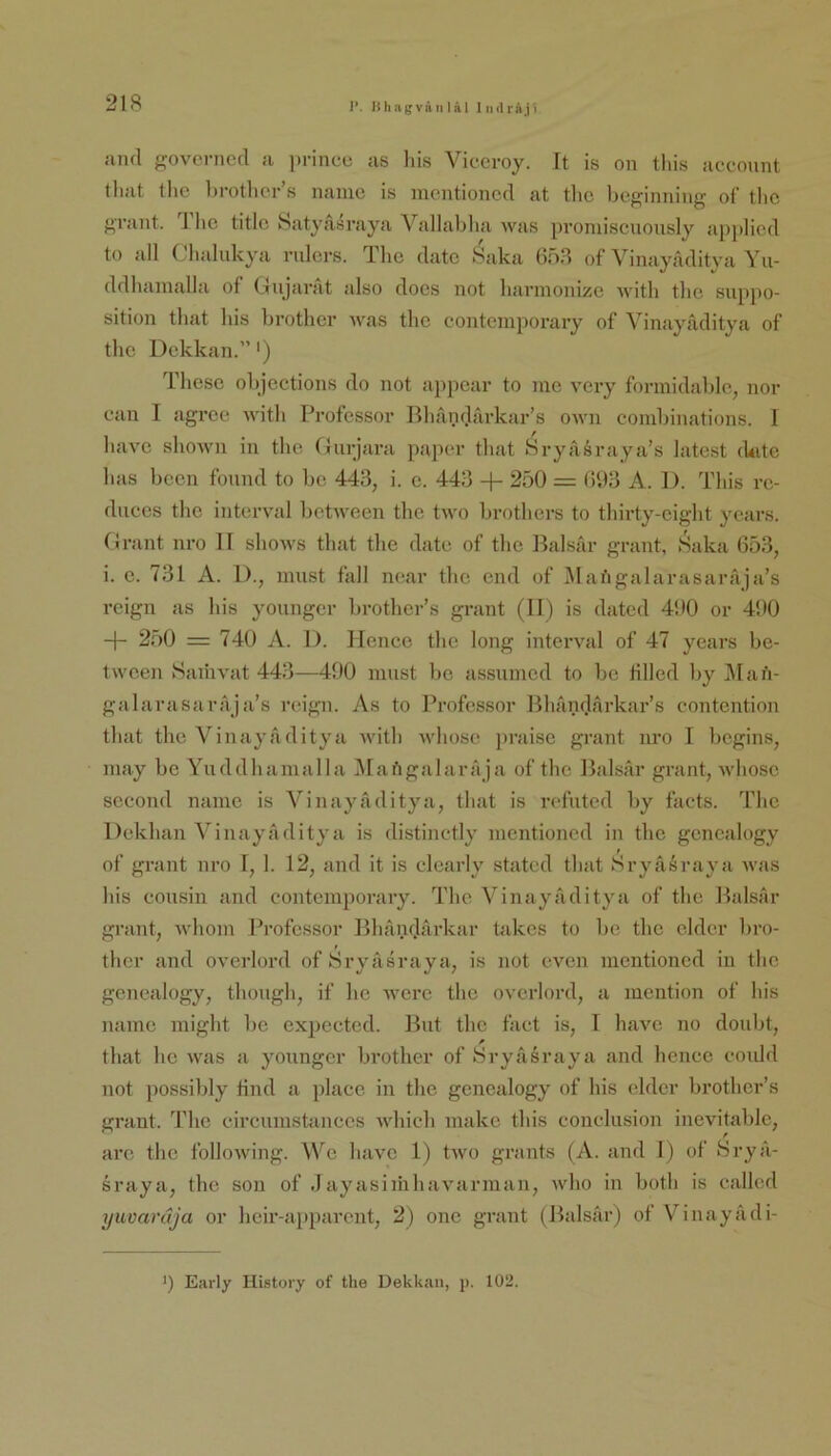 1’. Kliagvä II läl I iiilräji and ffovcrncd a princu as liis Vicevoy. It is on tliis acconnt tliat tlic brotlicr s iiaiiie is meiitioncd at tlic boj^inniiig of tlic grant. Tlic title Satyasvaya Vallablia was proniiseuously apjiliod to all ( halukya riilci’s. llic dato »Saka of Vinayaditya Yu- ddhainalla of Ciiijavat also does not liarmonizc Avith the siippo- sition that bis brotlici’ Avas tho coiitciuporaiy of Vinayaditya of the Dckkan.”') These olijections do not appear to me A'cry forinidalilc, nor can I agree AAdth Professor BlnindArkar’s OAAm combinations. 1 liaA’e shoAvn in the Gurjara paper that Sryasraya’s latest ckite has been fonnd to bc 443, i. e. 443 + 250 = 093 A. 1). This rc- duces the interAnd bctAAmen the tAvo brothers to thirty-cight yoars. Grant nro 11 shoAvs that the dato of the Balsar graut, f^aka 653, i. e. 731 A. 1)., nuist fall near the end of iMai'igalarasarrija’s reign as Ins youngcr brother’s grant (II) is dated 490 or 490 -|- 250 = 740 A. 1). Hence the long interval of 47 years be- lAvcen SaiiiA^at 443—490 must be assumed to be filled by j\Iafi- galarasara ja’s reign. As to Professor Bhandifii’kiir’s contention that the Vinaya ditya AA'ith AAdiosc praise grant nro I begins, niay be Yuddhamalla I\rar'igalara ja of the Balsar grant, Avhosc second namc is Vinayaditya, that is refuted by facts. The Dekhan Vinayaditya is distinctly mentioned in the gcncalogy of grant nro I, 1. 12, and it is edearly stated that Si-yfiöraya Avas Ins Cousin and Contemporary. The Vinayfiditya of the Balsar grant, AA'hom Professor Bhandfirkar takes to be the ekler bro- ther and o\mrlord of Hryasraya, is not even mentioned in the genealogy, though, if he AAmrc the OA’crlord, a mention of bis namc might be expected. But the fact is, 1 liaAm no doubt, that he A\ms a younger brother of Sryiisraya and hence coiüd not possibly find a place in the genealogy of Ins cldcr brother’s grant. d’ho circumstances AAdiich makc this conclusion inevitable, arc the folloAving. Wc have 1) tAvo grants (A. and 1) of Srya- sraya, the son of .1 ayasiihhaA^arman, aaOio in both is callcd yuvaruja or heir-apparent, 2) one grant (Balsar) of Vinayadi- >) Eiirly History of the Dekkan, p. 102.