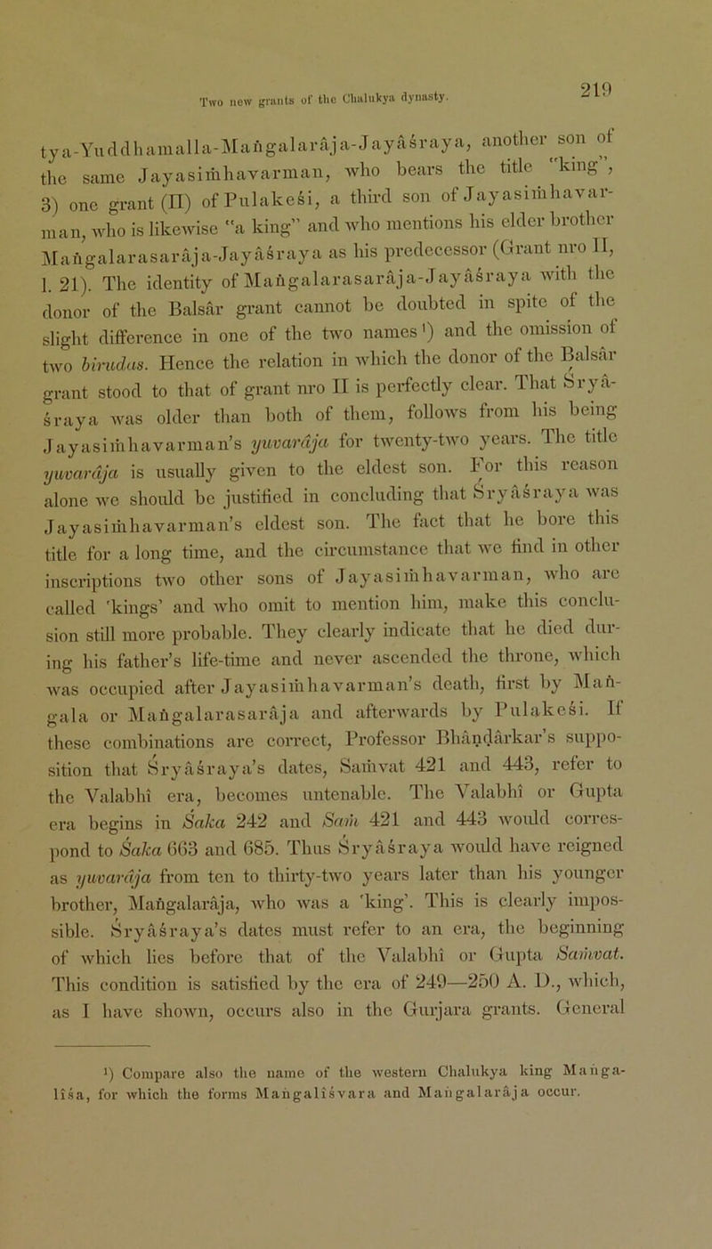 tya-Yufldhaiualla-Mangalaraja-Jayairaya, anothcr^son ot tlic same Jayasimliavarman, wlio bears thc title ‘ kmg , 3) onc grant(n) ofPulakesi, a thircl son of Jayasimhavar- inan, wlio is likcAvise ”a king” and who inentions his eldcr brothcr Jilaügalarasaraja-Jayasraya as his prcdcccssor (Grant nvo U, 1. 21). The identity of Mangalarasaraja-Jayiisraya with the donor of the Balsar grant cannot be donbted in spite of the slight diffcrence in onc of the two names') and the oinission of two birudas. Hence the relation in which the donor of the Balsar grant stood to that of grant nro II is perfectly clear. That Srya- sraya was older than both of thein, foUows from his being Jayasiihhavarnian’s yuvardja for twenty-two years. The title yuvardja is usually given to the eklest son. For this reason alone we should be justitied in concluding that Sryasraya was Jayasiihhavarnian’s eklest son. The fact that he höre this title for a long time, and the circunistance that wc lind in other inscriptions two other sons ot Jayasinihavarinan, who are eallcd 'kings’ and who oinit to inention hiiii, iiiake this concdii- sion still inorc probable. They elearly indicate that he died dui- ing his father’s life-tiine and never ascended the throne, which was oeciipied aftcr Jayasiihhavarman s death, first by Man- gala or Maügalarasaraja and afterwards by Pulakesi. If these coinbinations are corrcct, Professor Bhändärkar s suppo- sition that Hryasraya’s dates, Saihvat 421 and 443, refer to the Valabhi era, beconies iintenable. The Valabhi or Gupta era begins in Saka 242 and Senk 421 and 443 woidd corres- pond to Saka 663 and 685. Tims Sryasraya woidd have rcigned as yuvardija from ten to thirty-two years later than his yonngcr brother, Mangalaraja, ivho was a 'king’. This is elearly impos- sible. Sryasraya’s dates must refer to an era, the beginning of which lies before that of thc Valabhi or Gupta Samvat. This condition is satished by the era of 249—250 A. D., which, as I have shown, occiirs also in the Gurjara grants. General ') Conipiire also the naine of the westem Chalukya king Mahga- lisa, for which the forms Mahgalisvara and Mangalaraja occiir.