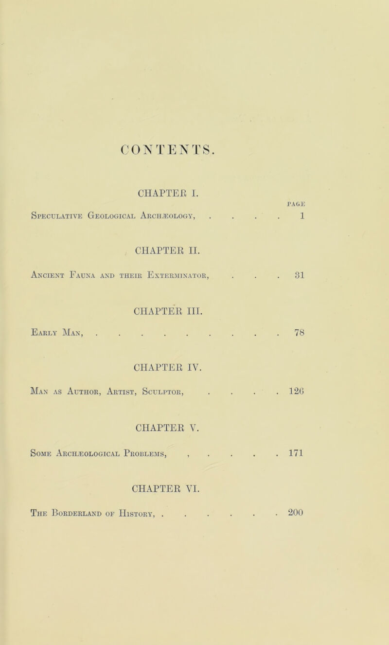 CHAPTER I. PAGE Speculative Geological Archaeology, . . . . 1 CHAPTEP IL Ancient Fauna and their Exterminator, ... 31 CHAPTEE IIL Early M.an, ......... 78 CHAPTER IV. Man as Author, Artist, Sculptor, . . . .120 CHAPTER V. Some Arch.eological Problems, , . . . .171 CHAPTER VI. The Borderland of History, . . 200