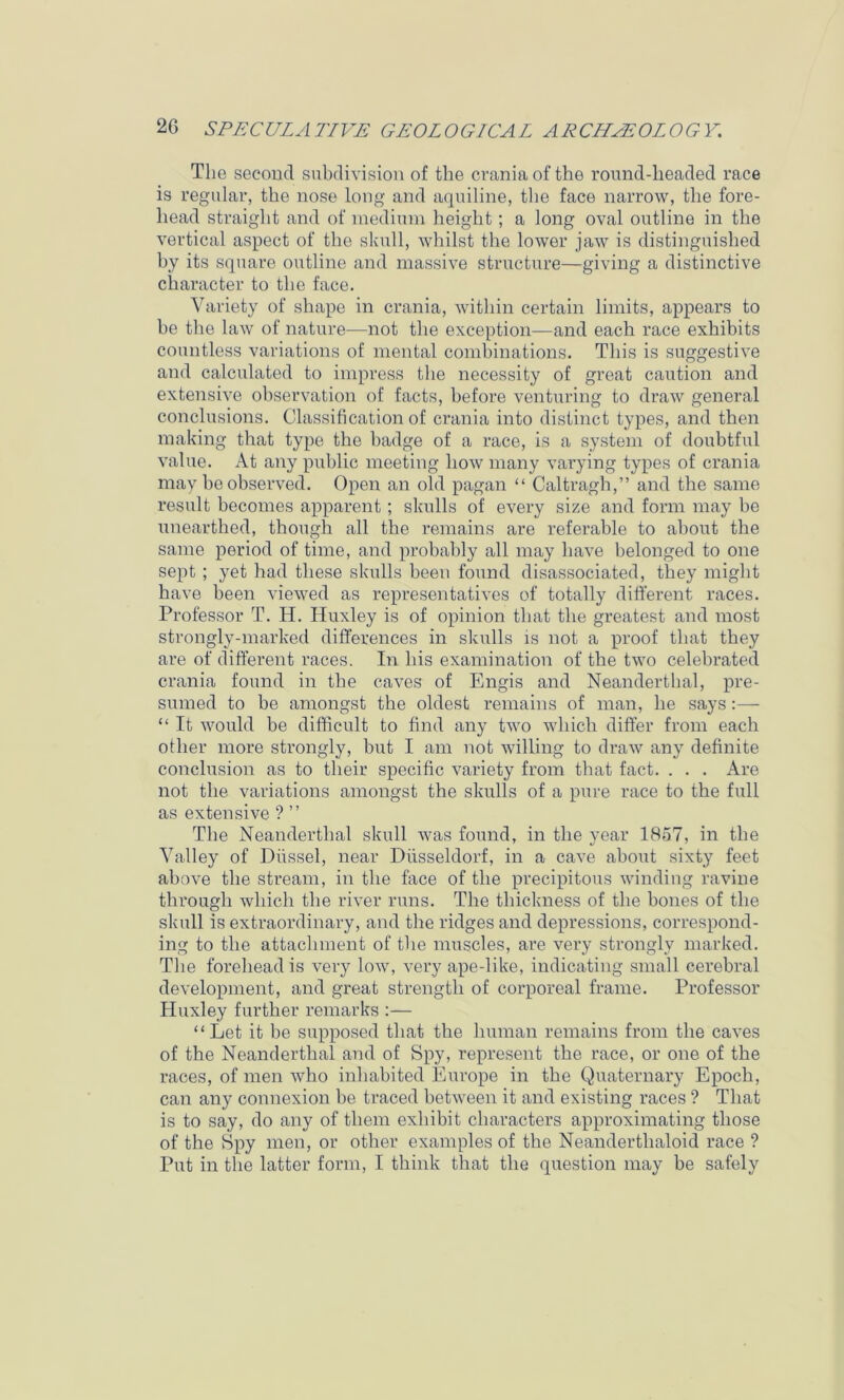 The second subdivision of the crania of the round-headed race is regular, the nose long and aquiline, the face narrow, the fore- head straight and of inediuin height; a long oval outline in the vertical aspect of the skull, whilst the lower jaw is distinguished by its square outline and massive structure—giving a distinctive character to the face. Variety of shape in crania, within certain limits, appears to be the law of nature—not the exception—and each race exhibits countless variations of mental combinations. This is suggestive and calculated to impress the necessity of great caution and extensive observation of facts, before venturing to draw general conclusions. Classification of crania into distinct types, and then making that type the badge of a race, is a system of doubtful value. At any public meeting Iioav many varying types of crania may be observed. Open an old pagan “ Caltragh,” and the same result becomes apparent; skulls of every size and form may be unearthed, though all the remains are referable to about the same period of time, and probably all may have belonged to one sept ; yet had these skulls been found disassociated, they might have been viewed as representatives of totally different races. Professor T. H. Huxley is of opinion that the greatest and most strongly-marked differences in skulls is not a proof that they are of different races. In his examination of the two celebrated crania found in the caves of Engis and Neanderthal, pre- sumed to be amongst the oldest remains of man, he says:— “ It Avould be difficult to find any tAvo which differ from each other more strongly, but I am not Avilling to draAV any definite conclusion as to their specific A^ariety from that fact. . . . Are not the variations amongst the skulls of a pure race to the full as extensive ? ” The Neanderthal skull Avas found, in the year 1857, in the Valley of Dfissel, near Dilsseldorf, in a cave about sixty feet above the stream, in the face of the precipitous Avinding ravine through which the rHer runs. The thickness of the bones of the skull is extraordinary, and the ridges and depressions, correspond- ing to the attachment of the muscles, are very strongly marked. The forehead is very Ioav, very ape-like, indicating small cerebral development, and great strength of corporeal frame. Professor Huxley further remarks :— ‘ ‘ Let it be supposed that the human remains from the caves of the Neanderthal and of Spy, represent the race, or one of the races, of men Avho inhabited Europe in the Quaternary Epoch, can any connexion be traced betAveen it and existing races ? That is to say, do any of them exhibit characters approximating those of the Spy men, or other examples of the Neanderthaloid race ? Put in the latter form, I think that the question may be safely