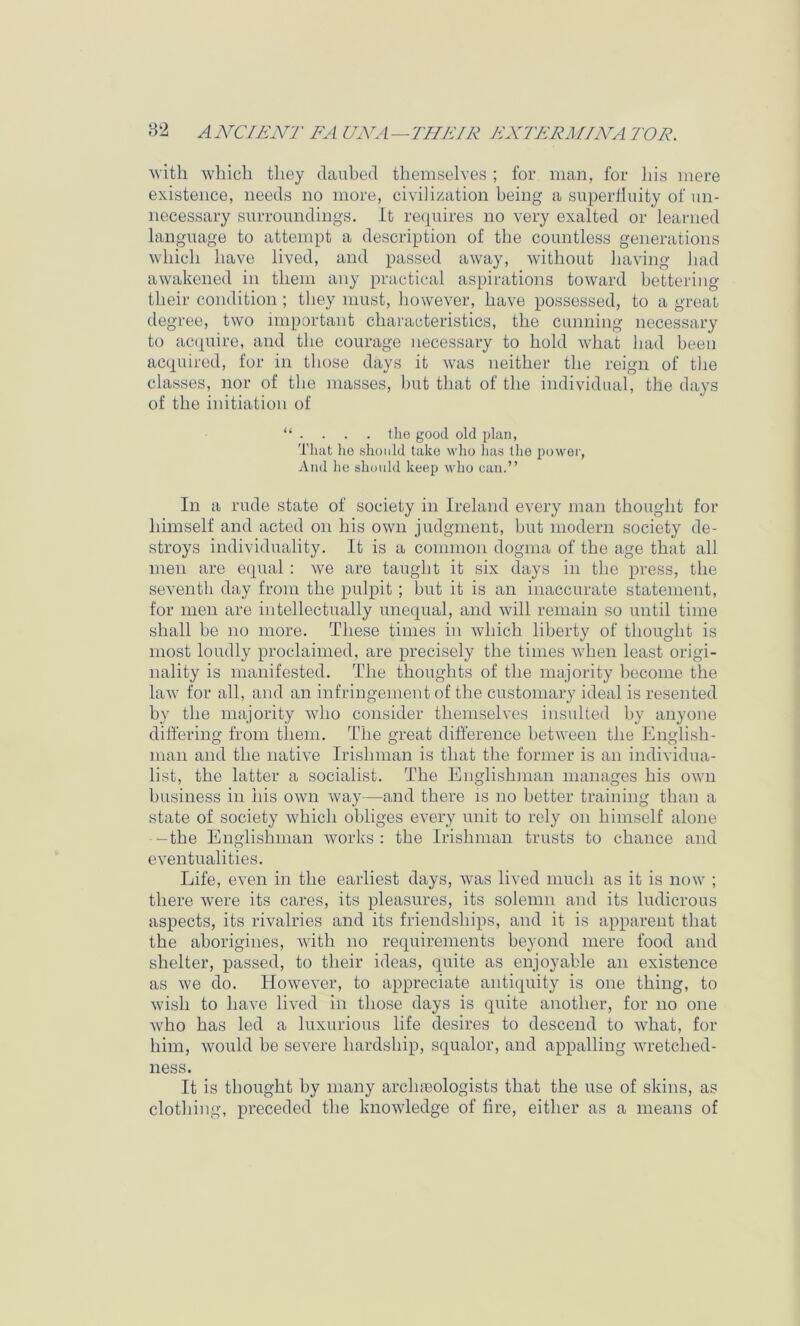 'svith wbicli they daubed themselves ; for man, for liis mere existence, needs no more, civilization being a superfluity of un- necessary surroundings. It re(|uires no very exalted or learned language to attempt a description of the countless generations which have lived, and passed away, without having had awakened in them any practical aspirations toward bettering their condition ; they must, however, have possessed, to a great degree, two important characteristics, the cunning necessary to ac(iuire, and the courage necessary to hold what had been accj[uired, for in those days it was neither the reign of the classes, nor of tlie masses, hut that of the individual, the days of the initiation of “ . . . . the good old idaii, That lie should take who has llie power. And he should keep who can.” In a rude state of society in Ireland every man thought for himself and acted on his own judgment, hut modern society de- stroys individuality. It is a common dogma of the age that all men are eipial : we are taught it six days in the press, the seventh day from the pulpit ; hut it is an inaccurate statement, for men are intellectually unequal, and will remain so until time shall he no more. These times in which liberty of thought is most loudly proclaimed, are precisely the times Avhen least origi- nality is manifested. The thoughts of the majority become the law' for all, and an infringement of the customary ideal is resented by the majority who consider themselves insulted by anyone differing from them. The great difference between the English- man and the native Irishman is that the former is an individua- list, the latter a socialist. The Englislnnan manages his ow'n business in his own way—and there is no better training than a state of society which obliges every unit to rely on himself alone -the Englishman works : the Irishman trusts to chance and eventualities. Life, even in the earliest days, Avas lived much as it is now ; there were its cares, its pleasures, its solemn and its ludicrous aspects, its rivalries and its friendships, and it is apparent that the aborigines, Avith no requirements beyond mere food and shelter, passed, to their ideas, quite as enjoyable an existence as Ave do. HoAvev'er, to appreciate antiquity is one thing, to Avish to liaA'e liv'ed in those days is quite another, for no one Avho has led a luxurious life desires to descend to Avhat, for him, Avould he severe hardship, squalor, and appalling Avretched- ness. It is thought by many archaiologists that the use of skins, as clothing, preceded the knoAvledge of fire, either as a means of
