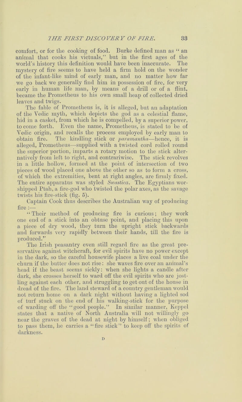 comfort, or for tlie cooking of food. Burke defined man as “ an animal that cooks his victuals,” but in the first ages of the world’s history this definition would have been inaccurate. The mystery of fire seems to have held a firm hold on the wonder of the infant-like mind of early man, and no matter how far we go back we generally find him in possession of fire, for very early in human life man, by means of a drill or of a flint, became the Prometheus to his own small heap of collected dried leaves and twigs. The fable of Prometheus is, it is alleged, but an adaptation of the Vedic myth, which depicts the god as a celestial flame, hid in a casket, from which he is compelled, by a superior power, to come forth. Even the name, Prometheus, is stated to be of Vedic origin, and recalls the process employed by early man to obtain fire. The kindling stick or paramantha—hence, it is alleged, Prometheus—supplied with a twisted cord rolled round the superior portion, imparts a rotary motion to the stick alter- natively from left to right, and contrariwise. The stick revolves in a little hollow, formed at the point of intersection of two pieces of wood placed one above the other so as to form a cross, of which the extremities, bent at right angles, are firmly fixed. The entire apparatus was styled Swastica. The Egyptians wor- shipped Ptah, a fire-god who twisted the polar axes, as the savage twists his fire-stick (fig. 5). Captain Cook thus describes the Australian way of producing fire :— “Their method of producing fire is curious; they work one end of a stick into an obtuse point, and placing this upon a piece of dry wood, they turn the upright stick backwards and fonvards very rapidly between their hands, till the fire is produced.” The Irish peasantry even still regard fire as the great pre- servative against witchcraft, for evil spirits have no power except in the dark, so the careful housewife places a live coal under the churn if the butter does not rise: she waves fire over an animal’s head if the beast seems sickly; when she lights a candle after dark, she crosses herself to ward off the evil spirits who are jost- ling against each other, and struggling to get out of the house in dread of the fire. The land steward of a country gentleman would not return home on a dark night without having a lighted sod of turf stuck on the end of his walking-stick for the purpose of warding off the “good people.” In similar manner, Keppel states that a native of North Australia will not willingly go near the graves of the dead at night by himself; when obliged to pass them, he carries a “fire stick” to keep off the spirits of darkness. D