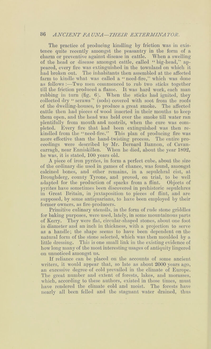 The practice of producing kindling by friction was in exis- tence quite recently amongst the peasantry in the form of a charm or preventive against disease in cattle. When a swelling of the head or disease amongst cattle, called “ big-head,” ap- peared, every fire was extinguished in the townland on which it had broken out. The inhabitants then assembled at the affected farm to kindle what was called a “need-fire,” which was done as follows :—Two men commenced to rub two sticks together till the friction produced a flame. It was hard work, each man rubbing in turn (fig. 6). When the sticks had ignited, they collected dry “ scraws ” (sods) covered with soot from the roofs of the dwelling-houses, to produce a great smoke. The affected cattle then had pieces of wood inserted in their mouths to keep them open, and the head was held over the smoke till water ran plentifully from mouth and nostrils, when the cure was com- pleted. Every fire that had been extinguished was then re- kindled from the “need-ffre.” This plan of producing fire was more effective than the hand-twisting process. The entire pro- ceedings were described by Mr. Bernard Bannon, of Cavan- carragh, near Enniskillen. When he died, about the year 1892, he was, it is stated, 100 years old. A piece of iron pyrites, in form a perfect cube, about the size of the ordinary die used in games of chance, was found, amongst calcined bones, and other remains, in a sepulchral cist, at Broiighderg, county Tyrone, and proved, on trial, to be well adapted for the production of sparks from a flint. Objects of pyrites have sometimes been discovered in prehistoric sepulchres in Great Britain, in juxtaposition to pieces of flint, and are supposed, by some antiquarians, to have been employed by their former owners, as fire-producers. Primitive culinary utensils, in the form of rude stone griddles for baking purposes, were used, lately, in some mountainous parts of Kerry. They were flat, circular-shaped stones, about one foot in diameter and an inch in thickness, with a projection to serve as a handle; the shape seems to have been dependent on the natural form of the stone selected, which was then moulded by a little dressing. This is one small link in the existing evidence of how long many of the most interesting usages of antiquity lingered on unnoticed amongst us. If reliance can be placed on the accounts of some ancient writers, it would appear that, so late as about 2000 years ago, an excessive degree of cold prevailed in the climate of Europe. The great number and extent of forests, lakes, and morasses, which, according to these authors, existed in those times, must have rendered the climate cold and moist. The forests have nearly all been felled and the stagnant water drained, thus