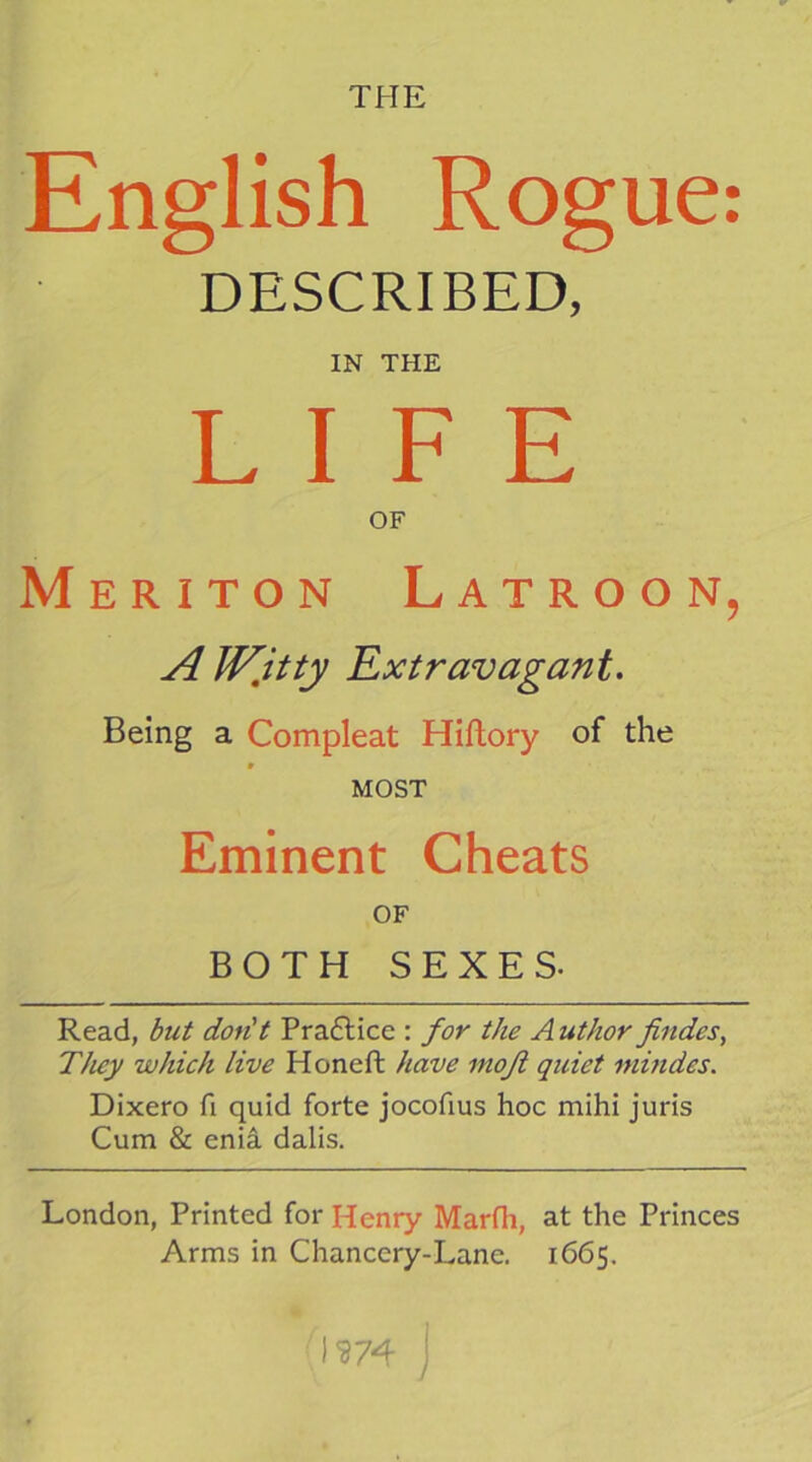 English Rogue: DESCRIBED, IN THE LIFE OF Meriton Latroon, A W,itty Extravagant. Being a Compleat Hiftory of the * MOST Eminent Cheats OF BOTH SEXES. Read, but don't Pra6lice ; for the A uthor findes^ They which live Honeft have moji quiet mindes. Dixero fi quid forte jocofius hoc mihi juris Cum & enia dalis. London, Printed for Henry Marlli, at the Princes Arms in Chancery-Lane. 1665. I m y