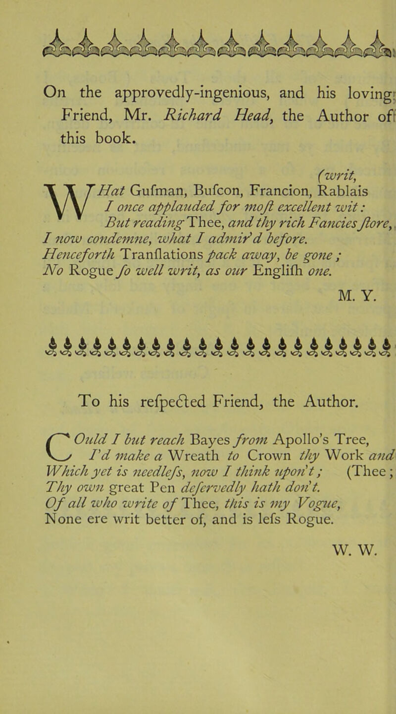 On the approvedly-ingenious, and his loving: Friend, Mr. Richard Head, the Author ofr this book. WHat Gufman, Bufcon, Francion, Rablais / once applauded for inojl excellent wit: But reading Thee, and thy rich Fancies Jlore,. I now condemne, what I admired before. Henceforth Tranflations pack away, he gone ; No Rogue fo well writ, as our Englifh one. w O w w w w ^ ^ ^ ^ ^ w ^ ^ ^ w ^ ^ w ^ ^ ^ ^ ^ ^ To his refpedled Friend, the Author. Ould I but reach Bayes from Apollo’s Tree, I'd make a Wreath to Crown thy Work and Which yet is needlefs, now I think upon't; (Thee; Thy own great Pen defervedly hath don't. Of all who write of Thee, this is my Vogue, None ere writ better of, and is lefs Rogue. (writ. M. Y. W. W.