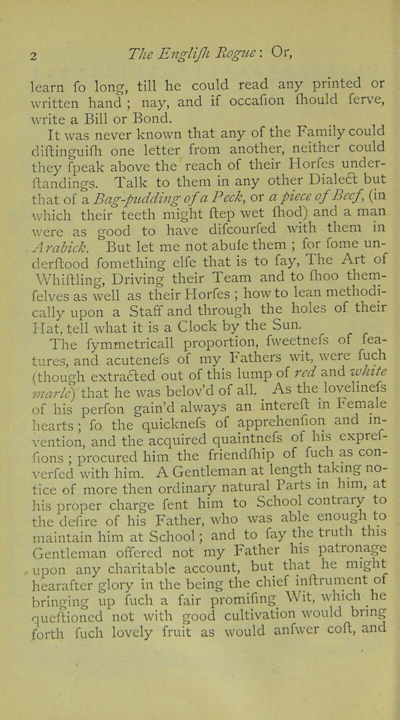 learn fo long, till he could read any printed or written hand ; nay, and if occafion fhould ferve, write a Bill or Bond. It was never known that any of the Family could diftinguifh one letter from another, neither could they fpeak above the reach of their Horfes under- flandings. Talk to them in any other Dialed! but that of a Bag~ptidding of a Peck, or a piece of Beef (in which their teeth might ftep wet fhod) and a man were as good to have difcourfed with them in . Arabick. But let me not abufe them ; for fome un- derftood fomething elfe that is to fay. The Art of Whittling, Driving their Team and to flioo them- felves as well as their Horfes ; how to lean methodi- cally upon a Staff and through the holes of their Flat, tell what it is a Clock by the Sun. The fymmetricall proportion, fweetnefs of fea- tures, and acutenefs of my Fathers wit, were fuch (though extradled out of this lump of Tcd and white inarlc') that he was belov’d of all. ^ As the^ lovelinefs of his perfon gain’d always an intereft in Female hearts ; fo the quicknefs of apprehenfion and in- vention, and the acquired quaintnefs of his expre - fions ; procured him the friendfhip of fuch as con- verfed with him. A Gentleman at length taking no- tice of more then ordinary natural Parts in him, at his proper charge fent him to School contiary to the dcfire of his Father, who was able enough to maintain him at School; and to fay the truth this Gentleman offered not my Father his patronage . upon any charitable account, but that he might hearafter glory in the being the chief inftrument of bringing up fuch a fair promifing^ Wit, which he queftioncd not with good cultivation would bring forth fuch lovely fruit as would anfwer coft, and