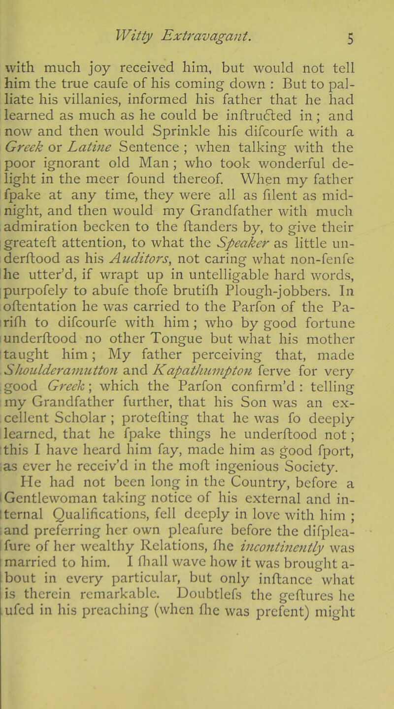 with much joy received him, but would not tell him the true caufe of his coming down : But to pal- liate his villanies, informed his father that he had learned as much as he could be inftrudled in; and now and then would Sprinkle his difcourfe with a Greek or Latiue Sentence ; when talking with the poor ignorant old Man; who took wonderful de- light in the meer found thereof. When my father fpake at any time, they were all as filent as mid- night, and then would my Grandfather with much admiration becken to the ftanders by, to give their greateft attention, to what the Speaker as little un- derflood as his Auditors, not caring what non-fenfe he utter’d, if wrapt up in untelligable hard words, ipLirpofely to abufe thofe brutifh Plough-jobbers. In oflentation he was carried to the Parfon of the Pa- rifh to difcourfe with him; who by good fortune underftood no other Tongue but what his mother ^taught him; My father perceiving that, made SJwulderamutton and Kapathumpton ferve for very .good Greek-, which the Parfon confirm’d: telling my Grandfather further, that his Son was an ex- cellent Scholar ; protefling that he was fo deeply learned, that he fpake things he underftood not; :this I have heard him fay, made him as good fport, as ever he receiv’d in the moft ingenious Society. He had not been long in the Country, before a 'Gentlewoman taking notice of his external and in- Iternal Qualifications, fell deeply in love with him ; iand preferring her own pleafure before the difplea- I fure of her wealthy Relations, the mcontinently was married to him. I fliall wave how it was brought a- bout in every particular, but only inftance what is therein remarkable. Doubtlefs the geftures he ufed in his preaching (when flic was prefent) might