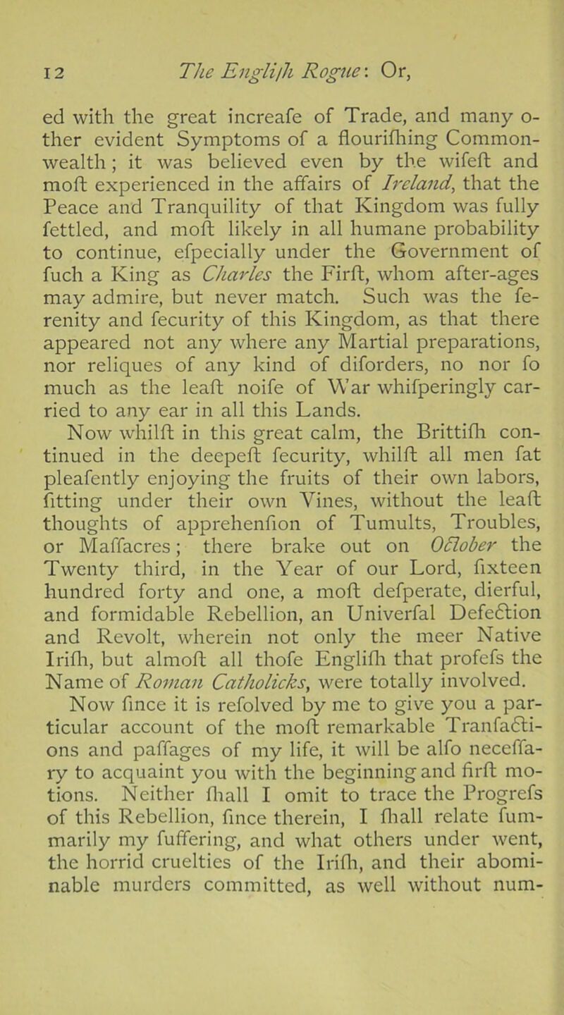 ed with the great increafe of Trade, and many o- ther evident Symptoms of a flourifhing Common- wealth ; it was believed even by the wifeft and moft experienced in the affairs of Ireland, that the Peace and Tranquility of that Kingdom was fully fettled, and mold likely in all humane probability to continue, efpecially under the Government of fuch a King as Charles the Firft, whom after-ages may admire, but never match. Such was the fe- renity and fecurity of this Kingdom, as that there appeared not any where any Martial preparations, nor reliques of any kind of diforders, no nor fo much as the leaft noife of War whifperingly car- ried to any ear in all this Lands. Now whilft in this great calm, the Brittifh con- tinued in the deepeft fecurity, whilft all men fat pleafently enjoying the fruits of their own labors, fitting under their own Vines, without the leaft thoughts of apprehenfion of Tumults, Troubles, or Maffacres; there brake out on Oclober the Twenty third, in the Year of our Lord, ftxteen hundred forty and one, a moft defperate, dierful, and formidable Rebellion, an Univei'fal Defection and Revolt, wherein not only the meer Native Irifli, but almoft all thofe Englifli that profefs the Name of Roman Catholicks, were totally involved. Now fince it is refolved by me to giv’^e you a par- ticular account of the moft remarkable Tranfadli- ons and paffages of my life, it will be alfo neceffa- ry to acquaint you with the beginning and firft mo- tions. Neither fliall I omit to trace the Progrefs of this Rebellion, fince therein, I fliall relate fum- marily my fuffering, and what others under went, the horrid cruelties of the Irifli, and their abomi- nable murders committed, as well without num-