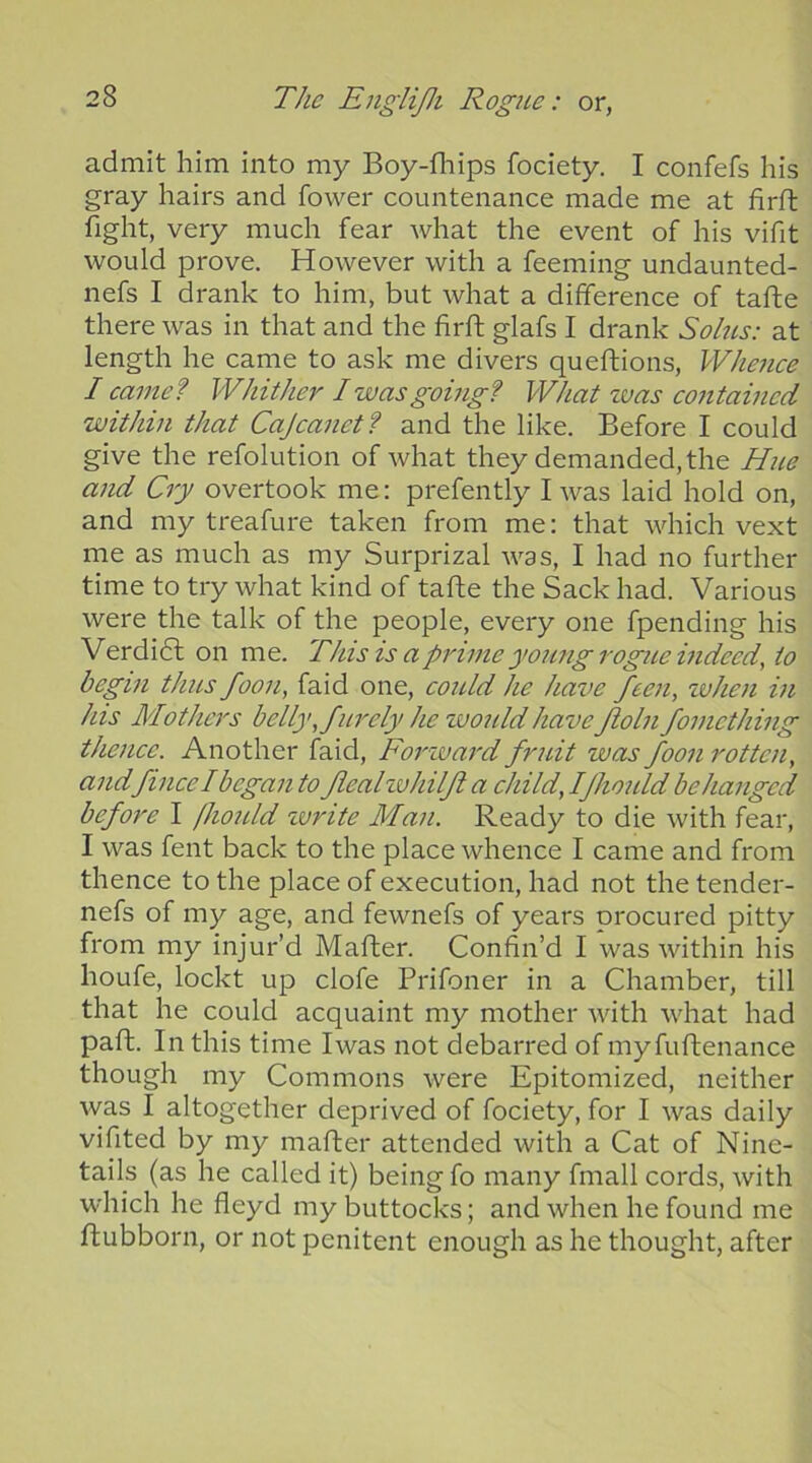 admit him into my Boy-fliips fociety. I confefs his gray hairs and fower countenance made me at firft fight, very much fear what the event of his vifit would prove. However with a feeming undaunted- nefs I drank to him, but what a difference of tafle there was in that and the firft glafs I drank Solus: at length he came to ask me divers queflions, Whenee I came? Whither I was going? What zuas contained within that Cajeanet? and the like. Before I could give the refolution of what they demanded, the Hue and Cry overtook me: prefently I was laid hold on, and my treafure taken from me: that which vext me as much as my Surprizal was, I had no further time to try what kind of tafte the Sack had. Various were the talk of the people, every one fpending his Verdidl on me. This is a prime young rogue mdeed, to begin thus foon, faid one, coidd he have feen, zvhen in his Mothers belly, furely he zvonld haveftoln fomething thenee. Another faid, Forzvard fruit was foon rotten, andfinee I began to fieal zvhilft a child, Ifhould be hanged before I fiould zurite Man. Ready to die with fear, I was fent back to the place whence I came and from thence to the place of execution, had not the tender- nefs of my age, and fewnefs of years procured pitty from my injur’d Matter. Confin’d I was within his houfe, lockt up clofe Prifoner in a Chamber, till that he could acquaint my mother with what had paft. In this time Iwas not debarred of my fuftenance though my Commons were Epitomized, neither was I altogether deprived of fociety, for I was daily vifited by my matter attended with a Cat of Nine- tails (as he called it) being fo many fmall cords, with which he fleyd my buttocks; and when he found me ftubborn, or not penitent enough as he thought, after