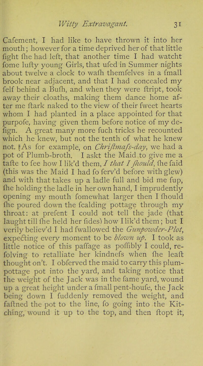 Cafement, I had like to have thrown it into her mouth; however for a time deprived her of that little fight file had left, that another time I had watcht fome lufty young Girls, that ufed in Summer nights about twelve a clock to wafh themfelves in a fmall brook near adjacent, and that I had concealed my felf behind a Bufh, and when they were ftript, took away their cloaths, making them dance home af- ter me ftark naked to the view of their fweet hearts whom I had planted in a place appointed for that purpofe, having given them before notice of my de- fign. A great many more fuch tricks he recounted which he knew, but not the tenth of what he knew not. tAs for example, on Chrijlmafs-day, we had a pot of Plumb-broth. I askt the Maid to give me a tafle to fee how I lik’d them, I tJiat I Jhould, fhe faid (this was the Maid I had fo ferv’d before with glew) and with that takes up a ladle full and bid me fup, fhe holding the ladle in her own hand, I imprudently opening my mouth fomewhat larger then I fliould fhe poured down the fcalding pottage through my throat: at prefent I could not tell the jade (that laught till fhe held her fides) how I lik’d them; but I verily believ’d I had fwallowed the Gunpoivdcr-Plot, expefling every moment to be blozvn up. I took as little notice of this paffage as poffibly I could, re- folving to retalliate her kindnefs when flie leaft thought on’t. I obferved the maid to carry this plum- pottage pot into the yard, and taking notice that the weight of the J ack was in the fame yard, wound up a great height under a fmall pent-houfe, the Jack being down I fuddenly removed the weight, and faftned the pot to the line, fo going into the Kit- ching, wound it up to the top, and then ftopt it,