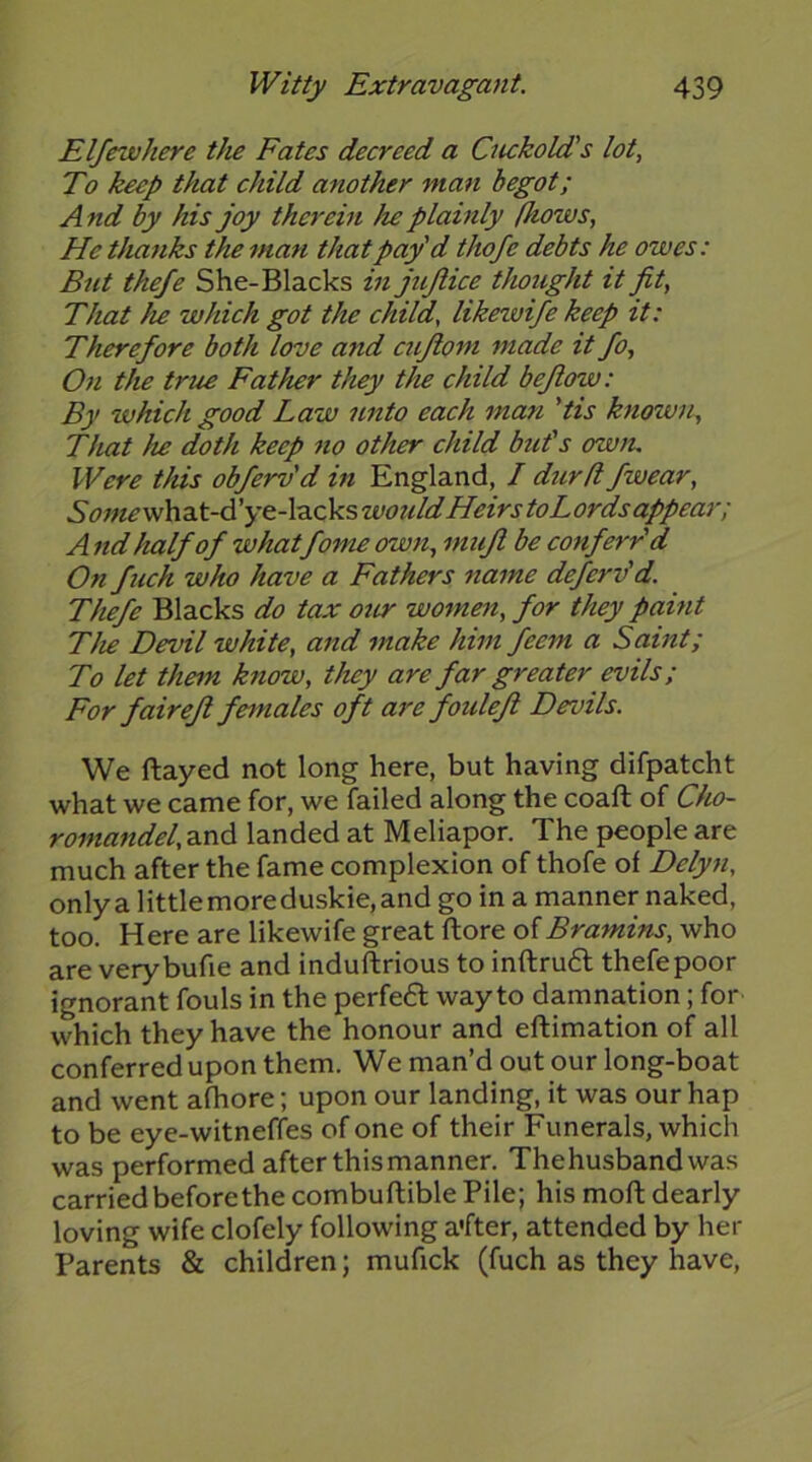 Elfewhere tlie Fates decreed a Cuckold's lot. To keep that child another man begot; A nd by his joy therein he plainly (hows, He thanks the man that pay'd thofe debts he owes: But thefe She-Blacks in jujlice thought it fit, That he which got the child, likewifekeep it: Therefore both love and cujiom made it fo. On the true Father they the child bejlow: By which good Law unto each man 'tis known. That he doth keep no other child but's owtu Were this obferv'd in England, / durd/wear, Somev</\id,t-d'ye^-\d>.ckswotddHeirstoLordsappear; A nd half of whatfome own, mufl be conferr'd On fuch who have a Fathers name deferv'd. Thefe Blacks do tax our women, for they paint The Devil white, and make him feem a Saint; To let them know, they are far greater evils; For fair eft females oft are fouleji Devils. We ftayed not long here, but having difpatcht what we came for, we failed along the coaft of Cho- romandel, and landed at Meliapor. The people are much after the fame complexion of thofe of Delyn, only a little more duskie, and go in a manner naked, too. Here are likewife great ftore of Bramins, who are verybufie and induftrious to inftru6t thefepoor ignorant fouls in the perfe6l way to damnation; for which they have the honour and eftimation of all conferred upon them. We man’d out our long-boat and went afhore; upon our landing, it was our hap to be eye-witneffes of one of their Funerals, which was performed after this manner. The husband was carried before the combuftible Pile; his moft dearly loving wife clofely following a'fter, attended by her Parents & children; mufick (fuch as they have.