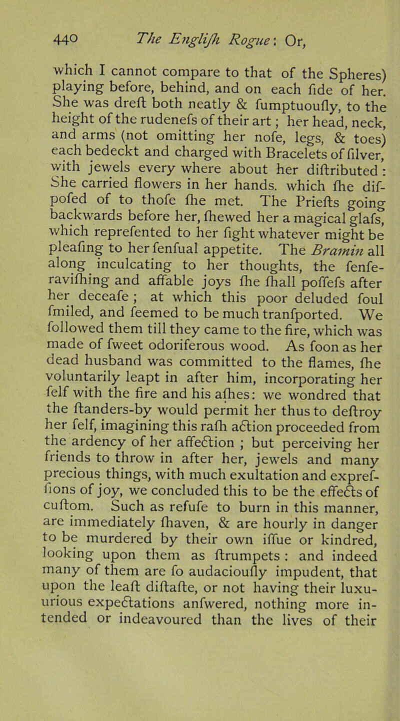 which I cannot compare to that of the Spheres) playing before, behind, and on each fide of her. She was dreft both neatly & fumptuoufly, to the height of the rudenefs of their art; her head, neck, and arms (not omitting her nofe, legs, & toes) each bedeckt and charged with Bracelets of filver, vyith jewels everywhere about her diftributed She carried flowers in her hands, which the dif- pofed of to thofe fhe met. The Priefts going backwards before her, fhewed her a magical glafs, which reprefented to her fight whatever might be pleafing to her fenfual appetite. The Bramin all along inculcating to her thoughts, the fenfe- ravifliing and affable joys fhe fhall poffefs after her deceafe ; at which this poor deluded foul fmiled, and feemed to be much tranfported. We followed them till they came to the fire, which was made of fweet odoriferous wood. As foon as her dead husband was committed to the flames, fhe voluntarily leapt in after him, incorporating her felf with the fire and his afhes: we wondred that the ftanders-by would permit her thus to deftroy her felf, imagining this rafh a6lion proceeded from the ardency of her affe6lion ; but perceiving her friends to throw in after her, jewels and many precious things, with much exultation and expref- fions of joy, we concluded this to be the effe6ls of cuftom. Such as refufe to burn in this manner, are immediately fhaven, & are hourly in danger to be murdered by their own iffue or kindred, looking upon them as ftrumpets : and indeed many of them are fo audacioufly impudent, that upon the leafi: diftafte, or not having their luxu- urious expectations anfwered, nothing more in- tended or indeavoured than the lives of their