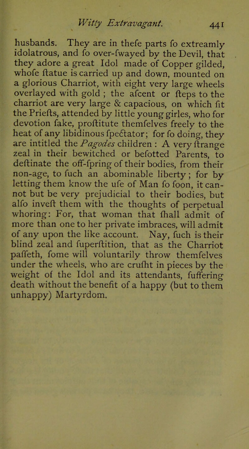 husbands. They are in thefe parts fo extreamly idolatrous, and fo over-fwayed by the Devil, that they adore a great Idol made of Copper gilded, whofe ftatue is carried up and down, mounted on a glorious Charriot, with eight very large wheels overlayed with gold ; the afcent or fteps to the charriot are very large & capacious, on which fit the Priefts, attended by little young girles, who for devotion fake, proftitute themfelves freely to the heat of any libidinous fpeflator; for fo doing, they are intitled the Pagodes children : A very ftrange zeal in their bewitched or befotted Parents, to deftinate the off-fpring of their bodies, from their non-age, to fuch an abominable liberty; for by letting them know the ufe of Man fo foon, it can- not but be very prejudicial to their bodies, but alfo invert: them with the thoughts of perpetual whoring: For, that woman that fhall admit of more than one to her private imbraces, will admit of any upon the like account. Nay, fuch is their blind zeal and fuperrtition, that as the Charriot paffeth, fome will voluntarily throw themfelves under the wheels, who are crufht in pieces by the weight of the Idol and its attendants, fuffering death without the benefit of a happy (but to them unhappy) Martyrdom.