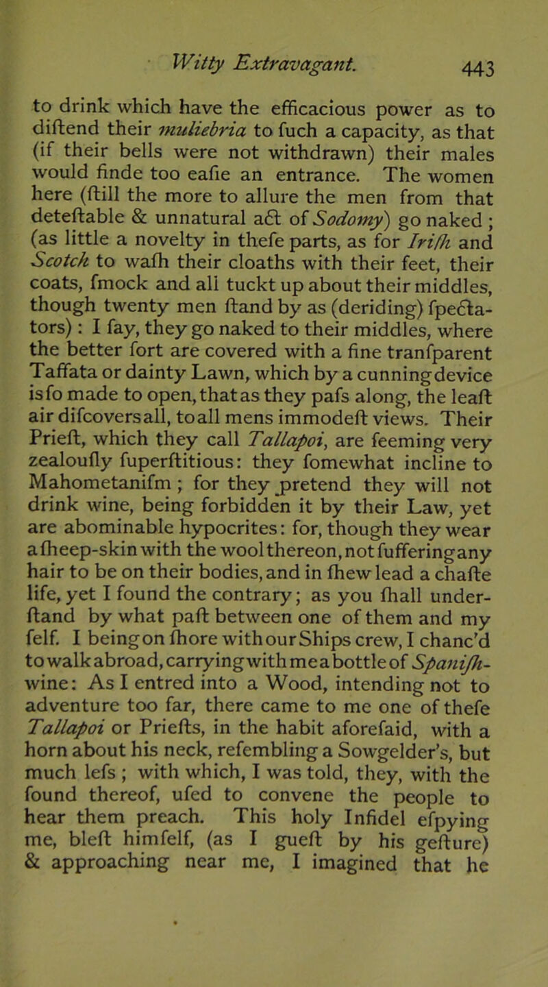 to drink which have the efficacious power as to diftend their muliebria to fuch a capacity, as that (if their bells were not withdrawn) their males would finde too eafie an entrance. The women here (ftill the more to allure the men from that deteftable & unnatural a£l of Sodomy') go naked ; (as little a novelty in thefe parts, as for Irifh and Scotch to wafh their cloaths with their feet, their coats, fmock and all tuckt up about their middles, though twenty men ftand by as (deriding) fpe6la- tors): I fay, they go naked to their middles, where the better fort are covered with a fine tranfparent Taffata or dainty Lawn, which by a cunning device isfo made to open, that as they pafs along, the leaft air difcoversall, to all mens immodeft views. Their Prieft, which they call Tallapoi, are feeming very zealoufly fuperftitious: they fomewhat incline to Mahometanifm ; for they pretend they will not drink wine, being forbidde'n it by their Law, yet are abominable hypocrites: for, though they wear a fheep-skin with the wool thereon, not fufferingany hair to be on their bodies, and in fhewlead a chafte life,yet I found the contrary; as you fhall under- fland by what paft between one of them and my felf. I beingon fhore withourShips crew, I chanc'd to walk abroad, carrying with mea bottle of Spanijh- wine; As I entred into a Wood, intending not to adventure too far, there came to me one of thefe Tallapoi or Priefts, in the habit aforefaid, with a horn about his neck, refembling a Sowgelder’s, but much lefs ; with which, I was told, they, with the found thereof, ufed to convene the people to hear them preach. This holy Infidel efpying me, bleft himfelf, (as I guefl; by his gefture) & approaching near me, I imagined that he