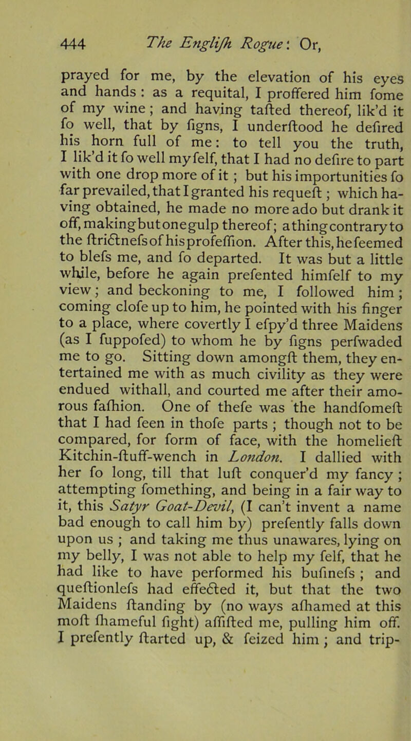 prayed for me, by the elevation of his eyes and hands : as a requital, I proffered him fome of my wine ; and having tailed thereof, lik’d it fo well, that by figns, I underftood he defired his horn full of me: to tell you the truth, I lik d it fo well my felf, that I had no defire to part with one drop more of it; but his importunities fo far prevailed, that I granted his requeft ; which ha- ving obtained, he made no more ado but drank it off, makingbutonegulp thereof; a thing contrary to the ftri6lnefsofhisprofeffion. After this, hefeemed to blefs me, and fo departed. It was but a little while, before he again prefented himfelf to my view; and beckoning to me, I followed him; coming clofe up to him, he pointed with his finger to a place, where covertly I efpy’d three Maidens (as I fuppofed) to whom he by figns perfwaded me to go. Sitting down amongfl them, they en- tertained me with as much civility as they were endued withall, and courted me after their amo- rous fafhion. One of thefe was the handfomeft that I had feen in thofe parts ; though not to be compared, for form of face, with the homelieft Kitchin-fluff-wench in London. I dallied with her fo long, till that luft conquer’d my fancy ; attempting fomething, and being in a fair way to it, this Satyr Goat-Devil, (I can’t invent a name bad enough to call him by) prefently falls down upon us ; and taking me thus unawares, lying on my belly, I was not able to help my felf, that he had like to have performed his bufinefs ; and queflionlefs had effefled it, but that the two Maidens flanding by (no ways afliamed at this mofl fhameful fight) aflifled me, pulling him off. I prefently ftarted up, & feized him ; and trip-
