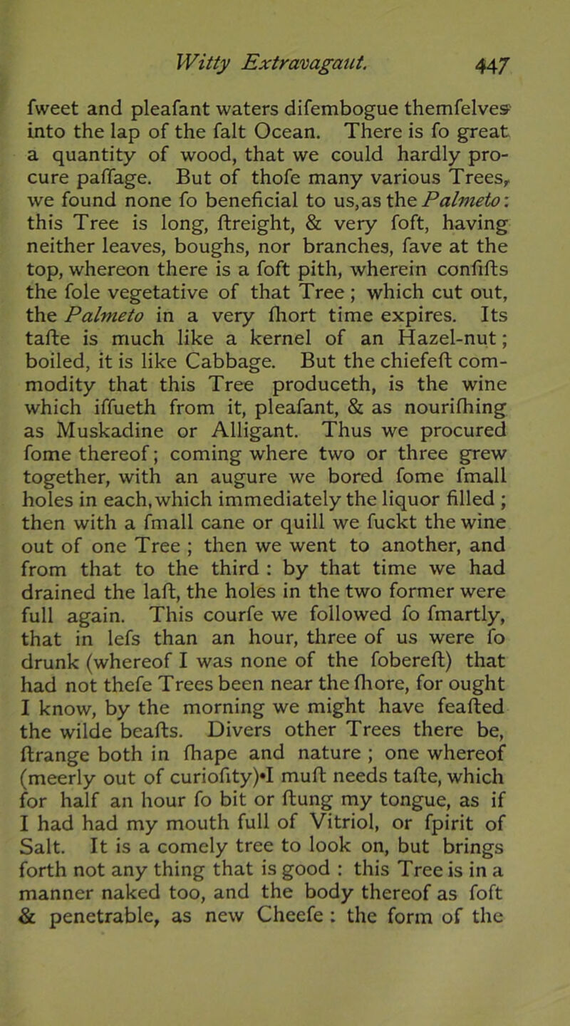 fweet and pleafant waters difembogue themfelves' into the lap of the fait Ocean. There is fo great a quantity of wood, that we could hardly pro- cure paffage. But of thofe many various Trees,, we found none fo beneficial to us,diS th.& Palmeto: this Tree is long, ftreight, & very foft, having neither leaves, boughs, nor branches, fave at the top, whereon there is a foft pith, wherein confifts the foie vegetative of that Tree; which cut out, the Palmeto in a very fhort time expires. Its tafte is much like a kernel of an Hazel-nut; boiled, it is like Cabbage. But the chiefeft com- modity that this Tree produceth, is the wine which iffueth from it, pleafant, & as nourifhing as Muskadine or Alligant. Thus we procured fome thereof; coming where two or three grew together, with an augure we bored fome fmall holes in each, which immediately the liquor filled ; then with a fmall cane or quill we fuckt the wine out of one Tree ; then we went to another, and from that to the third : by that time we had drained the laft, the holes in the two former were full again. This courfe we followed fo fmartly, that in lefs than an hour, three of us were fo drunk (whereof I was none of the fobereft) that had not thefe Trees been near the fliore, for ought I know, by the morning we might have feafted the wilde beafbs. Divers other Trees there be, ftrange both in fhape and nature ; one whereof (meerly out of curiofity)*! mufl needs tafte, which for half an hour fo bit or flung my tongue, as if I had had my mouth full of Vitriol, or fpirit of Salt. It is a comely tree to look on, but brings forth not any thing that is good : this Tree is in a manner naked too, and the body thereof as foft & penetrable, as new Cheefe : the form of the