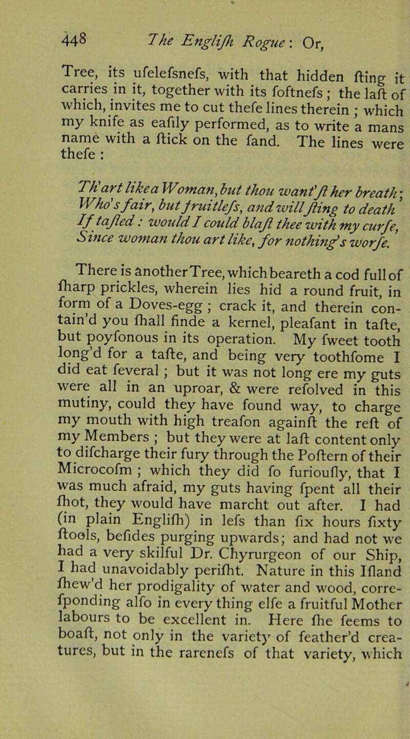 Tree, its ufelefsnefs, with that hidden fting it carries in it, together with its foftnefs; the laft of which, invites me to cut thefe lines therein ; which my knife as eafily performed, as to write a mans name with a flick on the fand. The lines were thefe : TRart like a Woman, hit thou want'Ji her breath\ Who's fair, butfruitlefs, a7td will fling to death ’ If tafled / would I could blajl thee with my curfe, Since woman thou art like, for nothinf s worfe. There is another Tree, which beareth a cod full of fharp prickles, wherein lies hid a round fruit, in form of a Doves-egg; crack it, and therein con- tain d you fhall finde a kernel, pleafant in tafle, but poyfonous in its operation. My fweet tooth long’d for a tafle, and being very toothfome I did eat feveral; but it was not long ere my guts were all in an uproar, & were refolved in this mutiny, could they have found way, to charge my mouth with high treafon againfl the reft of my Members ; but they were at laft content only to difcharge their fury through the Poftern of their Microcofm ; which they did fo furioufly, that I was much afraid, my guts having fpent all their fhot, they would have marcht out after. I had (in plain Englifh) in lefs than fix hours fixty ftools, befides purging upwards; and had not we had a very skilful Dr. Chyrurgeon of our Ship, I had unavoidably perifht. Nature in this Ifland fhew’d her prodigality of water and wood, corre- fponding alfo in every thing elfe a fruitful Mother labours to be excellent in. Here fhe feems to boaft, not only in the variety of feather’d crea- tures, but in the rarenefs of that variety, which
