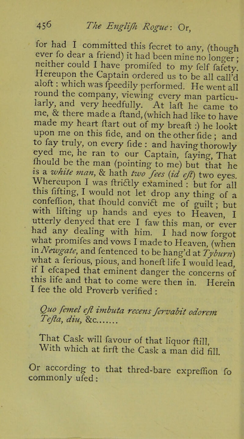 for had I committed this fecret to any, (though ever fo dear a friend) it had been mine no longer * neither could I have promifed to my felf fafety! Hereupon the Captain ordered us to be all call’d aloft: which was fpeedily performed. He went all round the company, viewing every man particu- larly, and very heedfully. At laft he came to me, & there made a ftand, (which had like to have made my heart ftart out of my breaft :) he lookt upon me on this fide, and on the other fide ; and to fay truly, on every fide : and having thorowly ^ed me, he ran to our Captain, faying, That mould be the man (pointing to me) but that he is a white man, & hath two fees {id eji) two eyes. Whereupon I was ftrifHy e.^amined : but for all this fifting, I would not let drop any thing of a confefljon, that fhould convi6l me of guilt; but with lifting up hands and eyes to Heaven, I utterly denyed that ere I faw this man, or ever had any dealing with him. I had now forgot promifes and vows I made to Heaven, (when m Newgate, and fentenced to be hang’d at Tyb7mt) what a ferious, pious, and honefl life I would lead, if I efcaped that eminent danger the concerns of this life and that to come were then in. Herein I fee the old Proverb verified : Quo fennel eJi hnbuta recens fei'vabit odorem Tejla, dm, &c That Cask will favour of that liquor ftill, With which at firft the Cask a man did fill. Or according to that thred-bare exprefllon fo commonly ufed: