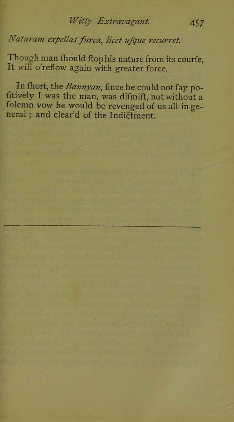 Naturam expellas furca., licet tifque recurret. Though man fhould flop his nature from its courfe, It will o’reflow again with greater force. In fhort, the Bannjyan, fince he could not fay po- fitively I was the man, was difmift, not without a folemn vow he would be revenged of us all in ge- neral ; and clear’d of the Indiflment