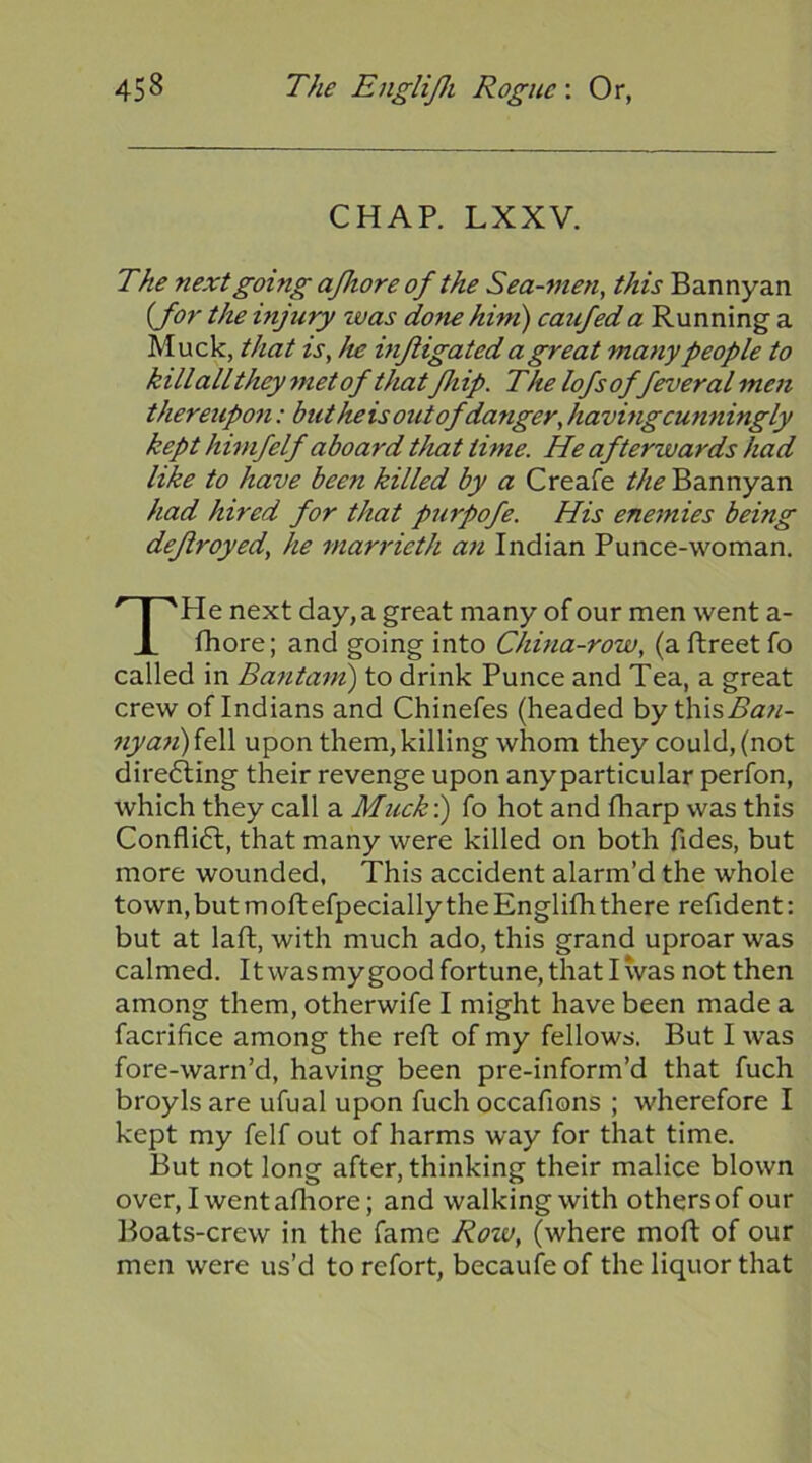 CHAP. LXXV. The next going ajhore of the Sea-men, this Bannyan {for the injury was done him) catifed a Running a Muck, that is, he inftigated a great many people to kill all they met of thatfhip. The lofs of feveral men thereupon: but he is out of danger, having cunningly kept himfelf aboard that time. He afterwards had like to have been killed by a Creafe Bannyan had hired for that purpofe. His enemies being deflroyed, he marrieth an Indian Punce-woman. TPIe next day, a great many of our men went a- fhore; and going into China-row, (a ftreet fo called in Bantam') to drink Punce and Tea, a great crew of Indians and Chinefes (headed by this.Sia'w- ?y/<2«)fell upon them, killing whom they could, (not dire6ling their revenge upon anyparticular perfon, which they call a Muck) fo hot and fharp was this Confli6l, that many were killed on both Tides, but more wounded, This accident alarm’d the whole town, but moft efpecially the Englifh there refident: but at laft, with much ado, this grand uproar was calmed. It was mygood fortune, that I was not then among them, otherwife I might have been made a facrifice among the reft of my fellows. But I was fore-warn’d, having been pre-inform’d that fuch broyls are ufual upon fuch occafions ; wherefore I kept my felf out of harms way for that time. But not long after, thinking their malice blown over, Iwentafhore; and walking with others of our Boats-crew in the fame Rozv, (where moft of our men were us’d to refort, becaufe of the liquor that