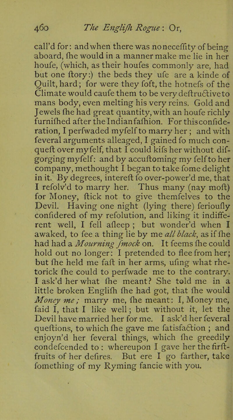 call’d for: andwhen there was noneceffity of being aboard, fhe would in a manner make me lie in her houfe, (which, as their houfes commonly are, had but one ftory:) the beds they ufe are a kinde of Quilt, hard; for were they foft, the hotnefs of the Climate would caufe them to be very deftru6liveto mans body, even melting his very reins. Gold and Jewels fhe had great quantity, with an houfe richly furnifhed after the Indian fafhion. For thisconfide- ration, I perfwaded myfelf to marry her; and with feveral arguments alleaged, I gained fo much con- queft over myfelf, that I could kifs her without dif- gorging myfelf: and by accuftoming my felfto her company, methought I began to take fome delight in it. By degrees, intereft fo over-power’d me, that I refolv’d to marry her. Thus many (nay moft) for Money, ftick not to give themfelves to the Devil. Having one night (lying there) ferioufly confidered of my refolution, and liking it indiffe- rent well, I fell afleep ; but wonder’d when I awaked, to fee a thing lie by me all black, as if fhe had had a Mourning f^nock on. It feems fhe could hold out no longer: I pretended to flee from her; but fhe held me faft in her arms, ufing wdiat rhe- torick fhe could to perfwade me to the contrary. I ask’d her what fhe meant.? She told me in a little broken Englifh fhe had got, that fhe would Money me; marry me, flie meant: I, Money me, faid I, that I like well; but without it, let the Devil have married her for me. I ask’d her feveral queftions, to which fhe gave me fatisfaflion ; and enjoyn’d her feveral things, which flie greedily condefcended to : whereupon I gave her the firft- fruits of her defires. But ere I go farther, take fomething of my Ryming fancie with you.