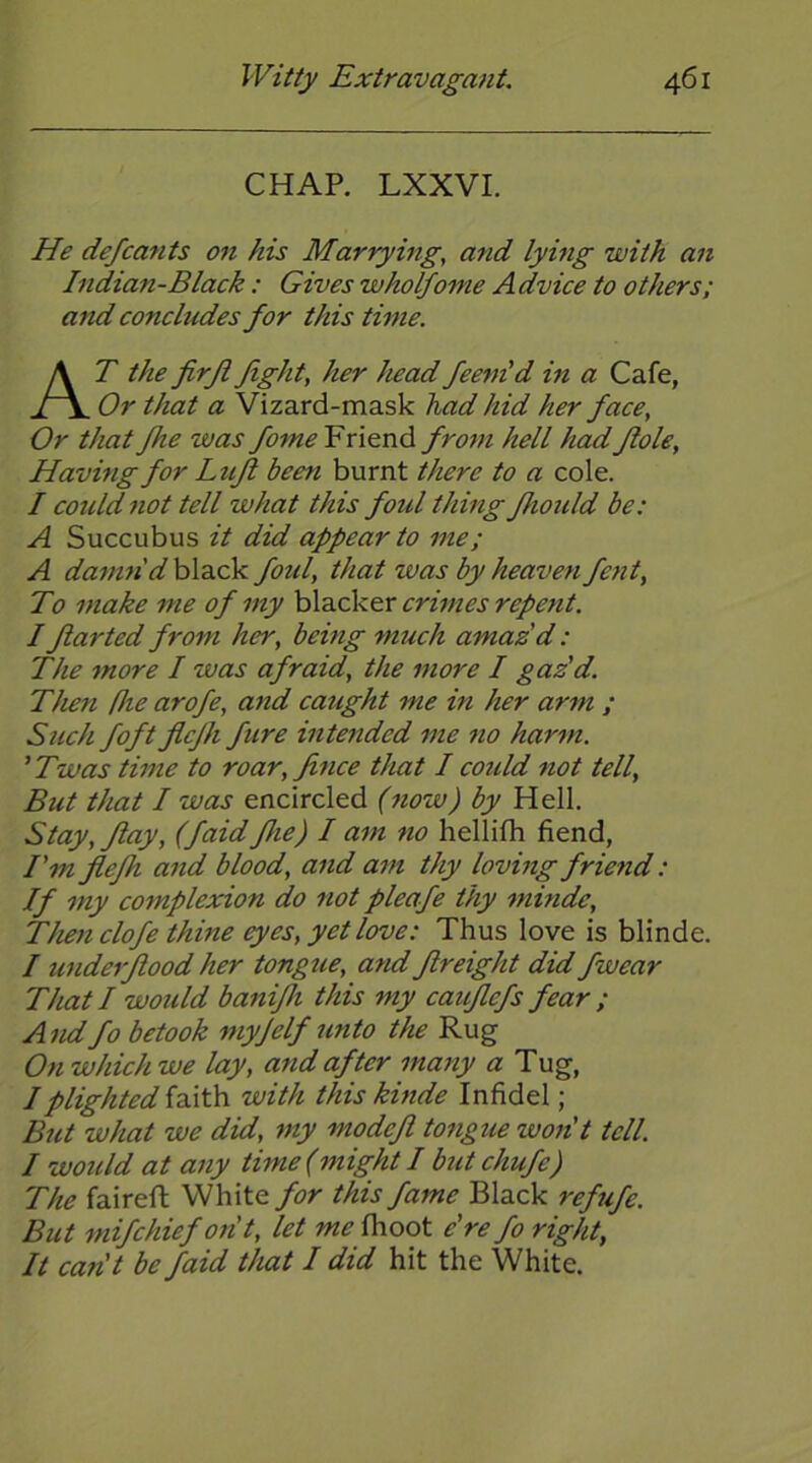 CHAP. LXXVI. He defcants on his Marrying, and lying with an Indian-Black: Gives wholfome Advice to others; and concludes for this time. At thefirjlfight, her headfeem'd in a Cafe, Or that a Vizard-mask had hid her face. Or that fhe was fome Friend from hell hadflole, Having for Lufl been burnt there to a cole. I could not tell what this foul thing fhoidd be: A Succubus it did appear to me; A da^mi'd black foul, that was by heaveti fetit. To make me of my \A3.ok.&x crimes repent. Iflarted from her, being much amaz'd: The more I was afraid, the more I gaz'd. Then Pie arofe, and caught me in her arm ; Such foft flcfh fure intended me no harm. 'Twas time to roar,fince that I could not tell. But that I was encircled (now) by Hell. Stay, flay, (faid fhe) I am no hellifh fiend, I'm flefh and blood, and am thy loving friend: If my complexion do not pleafe thy minde. Then clofe thine eyes, yet love: Thus love is blinde. I underflood her tongue, and freight did fwear That I would banifh this my caifefs fear ; And fo betook myjelf unto the Rug On which we lay, and after many a Tug, I plighted with this kinde Infidel; But what we did, my modefl tongue won't tell. I would at any time (might I but chufe) The faireft White for this fame Black refufe. But mifchief on't, let me fhoot e're fo right, It can't be faid that I did hit the White.