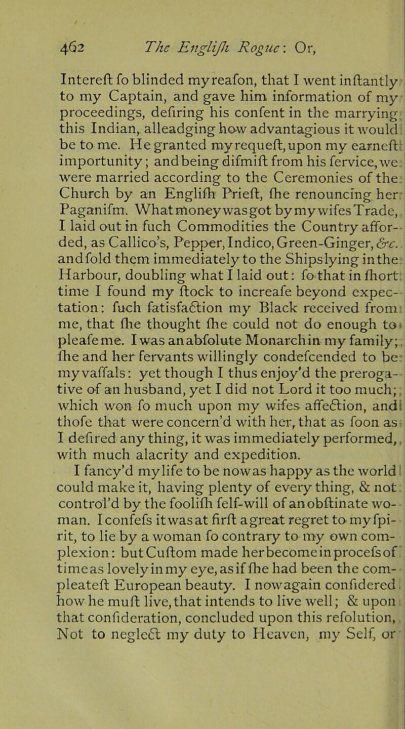 Intereft fo blinded myreafon, that I went inftantly • to my Captain, and gave him information of my proceedings, defiring his confent in the marrying, this Indian, alleadging haw advantagious it would: be to me. He granted myrequefl:,upon my earneft: importunity; and being difmift from his fervice, we. were married according to the Ceremonies of the. Church by an Englifh Prieft, fhe renouncing her: Paganifm. Whatmoneywasgot bymywifesTrade,. I laid out in fuch Commodities the Country affor-- ded, as Callico’s, Pepper, Indico, Green-Ginger, <Src. andfold them immediately to the Shipslyinginthe Harbour, doubling what I laid out: fo that in fhort. time I found my flock to increafe beyond expec- tation: fuch fatisfaflion my Black received from: me, that flie thought fhe could not do enough toi pleafeme. Iwasanabfolute Monarchin myfamily;, file and her fervants willingly condefeended to be: my vaffals: yet though I thus enjoy'd the preroga- tive of an husband, yet I did not Lord it too much;, which won fo much upon my wifes affe6lion, andi thofe that were concern’d with her, that as foon as> I defired any thing, it was immediately performed,, with much alacrity and expedition. I fancy’d my life to be now as happy as the world 1 could make it, having plenty of everything, & not. control’d by the foolifh felf-will of anobftinate wo- man. Iconfefs itwasat firft agreat regret tomyfpi- rit, to lie by a woman fo contrary to my own com- plexion: butCuftom made her become in procefs of time as lovely in my eye, as if fhe had been the com- pleateft European beauty. I nowagain confidered. how he mu ft live, that intends to live well; & upon. that confideration, concluded upon this refolution, Not to ncglc6l my duty to Heaven, my Self, or