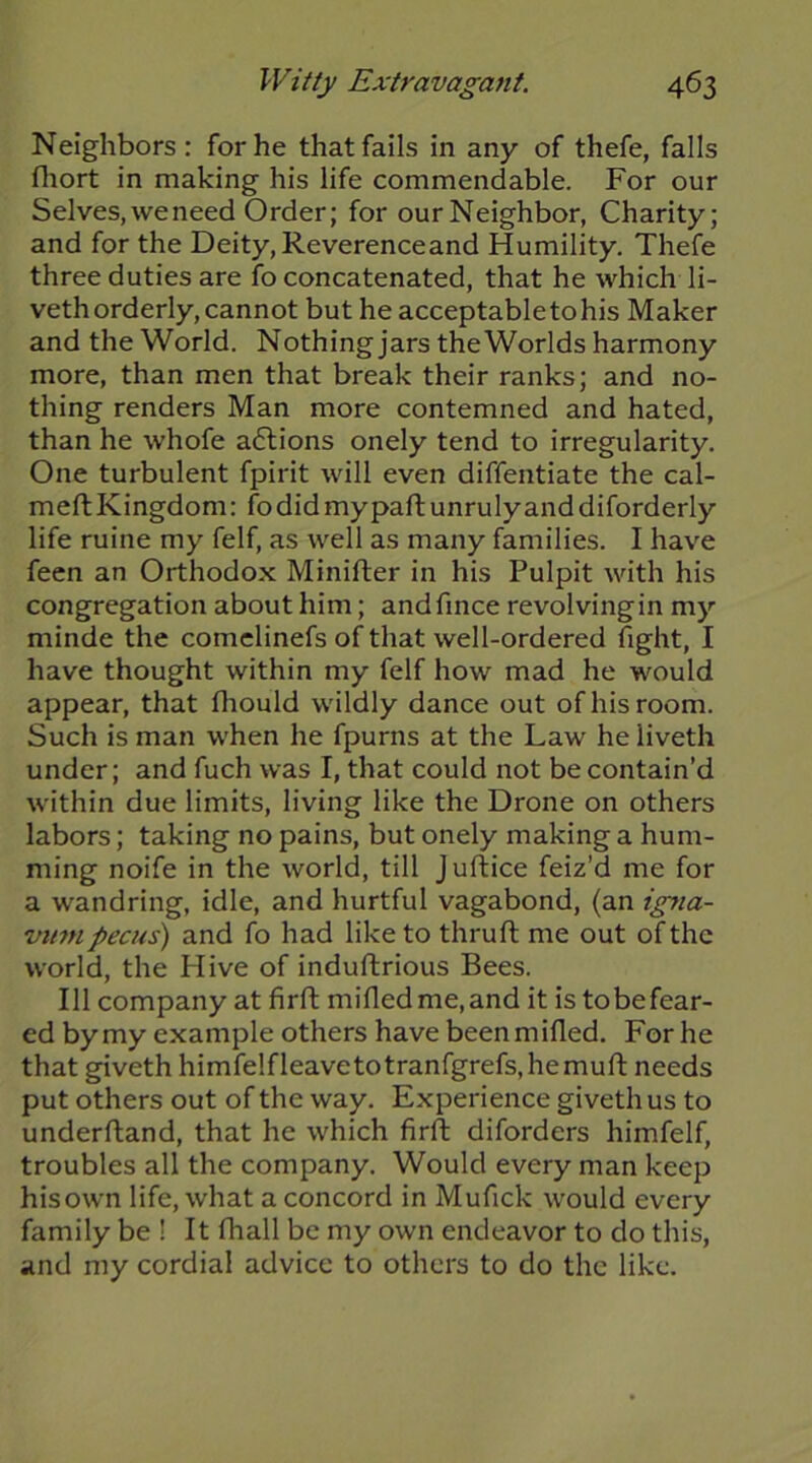 Neighbors: for he that fails in any of thefe, falls fliort in making his life commendable. For our Selves, we need Order; for our Neighbor, Charity; and for the Deity, Reverenceand Humility. Thefe three duties are fo concatenated, that he which li- veth orderly, cannot but he acceptable to his Maker and the World. Nothing jars the Worlds harmony more, than men that break their ranks; and no- thing renders Man more contemned and hated, than he whofe aflions onely tend to irregularity. One turbulent fpirit will even diffentiate the cal- meft Kingdom: fo did my paft unruly and diforderly life mine my felf, as well as many families. I have feen an Orthodox Minifter in his Pulpit with his congregation about him; andfince revolvingin my minde the comelinefs of that well-ordered fight, I have thought within my felf how mad he would appear, that fliould wildly dance out of his room. Such is man when he fpurns at the Law he liveth under; and fuch was I, that could not be contain’d within due limits, living like the Drone on others labors; taking no pains, but onely making a hum- ming noife in the world, till Juftice feiz’d me for a wandring, idle, and hurtful vagabond, (an igjia- VU7H pecus) and fo had like to thruft me out of the world, the Hive of induftrious Bees. Ill company at firfl; mifledme,and it is tobefear- ed by my example others have been milled. For he that giveth himfelfleavetotranfgrefs,hemufl; needs put others out of the way. Experience giveth us to underftand, that he which firll; diforders himfelf, troubles all the company. Would every man keep his own life, what a concord in Mufick would every family be ! It fhall be my own endeavor to do this, and my cordial advice to others to do the like.