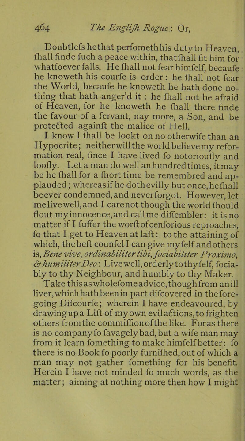 Doubtlefshethat perfomethhis duty to Heaven, fliall finde fuch a peace within, thatfhall fit him for whatfoever falls. He fhall not fear himfelf, becaufe he knoweth his courfe is order; he fhall not fear the World, becaufe he knoweth he hath done no- thing that hath anger’d it: he fhall not be afraid of Heaven, for he knoweth he fhall there finde the favour of a fervant, nay more, a Son, and be prote6led againft the malice of Hell. I know I fhall be lookt on no otherwife than an Hypocrite; neither will the world believe my refor- mation real, fince I have lived fo notorioufly and loofly. Let a man do well anhundred times, it may be he fhall for a fhort time be remembred and ap- plauded; whereas if he doth evilly but once,hefhall be ever condemned, and never forgot. However, let me live well, and I carenot though the world fhould flout my innocence, and call me diffembler: it is no matter if I fufifer the worftofcenforious reproaches, fo that I get to Heaven at lafl: to the attaining of which, thebeft counfel I can give myfelf andothers \s,Bene vive, ordinabilitertibi,fociabiliter Proximo, &hmniliterDeo\ Live well, orderly to thy felf, focia- bly to thy Neighbour, and humbly to thy Maker. Take this as wholefome advice, though from an ill liver,whichhathbeenin part difcovered in thefore- going Difcourfe; wherein I have endeavoured, by drawing up a Lift of my own evil a6lions, to frighten others from the commiffionofthe like. Foras there is no company fo favagelybad,but a wife man may from it learn fomething to make himfelf better: fo there is no Book fo poorly furnifhed,out of which a man may not gather fomething for his benefit. Herein I have not minded fo much words, as the matter; aiming at nothing more then how I might