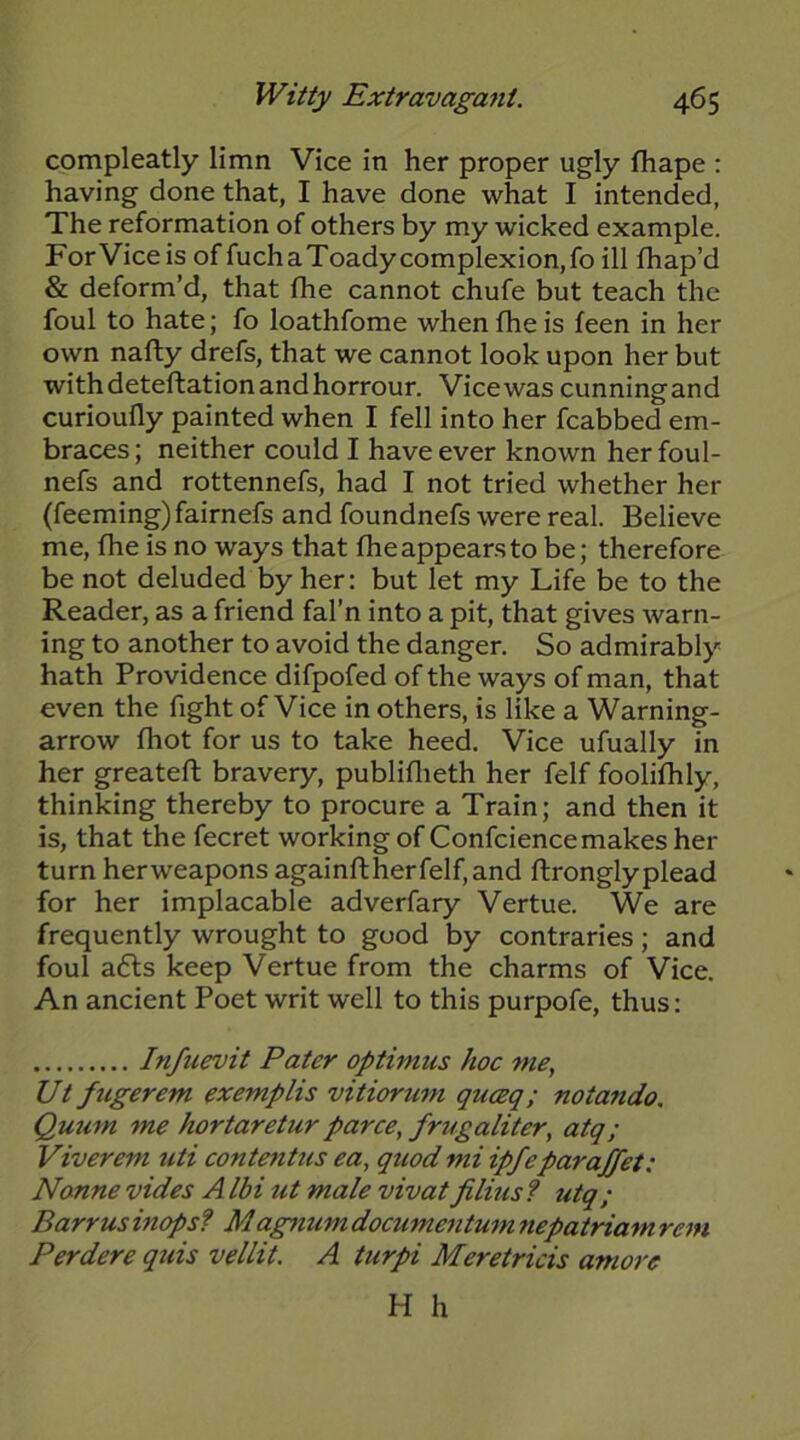 compleatly limn Vice in her proper ugly fhape : having done that, I have done what I intended, The reformation of others by my wicked example. For Vice is of fuchaToadycomplexion,fo ill fhap’d & deform’d, that fhe cannot chufe but teach the foul to hate; fo loathfome when fhe is feen in her own nafty drefs, that we cannot look upon her but withdeteftationandhorrour. Vicewas cunningand curioufly painted when I fell into her fcabbed em- braces; neither could I have ever known herfoul- nefs and rottennefs, had I not tried whether her (feeming) fairnefs and foundnefs were real. Believe me, fhe is no ways that fheappearsto be; therefore be not deluded by her: but let my Life be to the Reader, as a friend fal’n into a pit, that gives warn- ing to another to avoid the danger. So admirably hath Providence difpofed of the ways of man, that even the fight of Vice in others, is like a Warning- arrow fhot for us to take heed. Vice ufually in her greateft bravery, publiflieth her felf foolifhly, thinking thereby to procure a Train; and then it is, that the fecret working of Confcience makes her turn herweapons againflherfelf,and ftronglyplead for her implacable adverfary Vertue. We are frequently wrought to good by contraries; and foul a£ls keep Vertue from the charms of Vice. An ancient Poet writ well to this purpofe, thus: Infuevit Pater optimus hoc me, Ut ficgerem exemplis vitiortim quceq; notando, Quum me hortaretur parce, frugaliter, atq; Viverem uti contentus ea, quod mi ipfeparajfet: Nanne vides AIbi ut male vivatfilms? utq; Barr us inops? Magmim documentum nepatriam rem Perdere qtds vellit. A turpi Meretricis amore H h