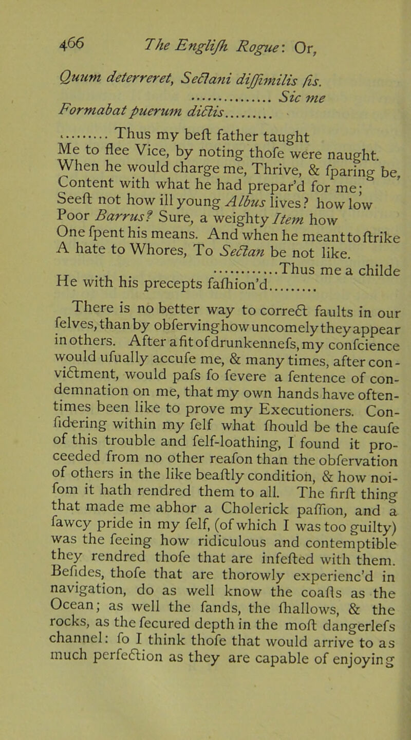 Quum deterreret, Se£1ani dijjimilis /is. Sic me Formabat puerum didlis Thus my beft father taught Me to flee Vice, by noting thofe were naught When he would charge me, Thrive, & fparing be Content with what he had prepar’d for me; ’ Seeft not how ill young lives? how low Poor Barrus? Sure, a weighty how One fpent his means. And when he meanttoftrike A hate to Whores, To Se/lan be not like. Thus me a childe He with his precepts fafhion’d There is no better way to correfl faults in our felves, than by obfervinghow uncomely they appear inothers. After afitofdrunkennefs,my confcience would ufually accufe me, & many times, after con- vi6lment, would pafs fo fevere a fentence of con- demnation on me, that my own hands have often- times been like to prove my Executioners. Con- fid-ering within my felf what Ihould be the caufe of this trouble and felf-loathing, I found it pro- ceeded from no other reafon than the obfervation of others in the like beaftly condition, & how noi- fom it hath rendred them to all. The firft thing that made me abhor a Cholerick pafTion, and a fawcy pride in my felf, (of which I was too guilty) was the feeing how ridiculous and contemptible they rendred thofe that are infefted with them. Befldes, thofe that are thorowly experienc’d in navigation, do as well know the coafls as the Ocean; as well the fands, the fhallows, & the rocks, as the fecured depth in the moft dangerlefs channel: fo I think thofe that would arrive to as much perfeflion as they are capable of enjoying
