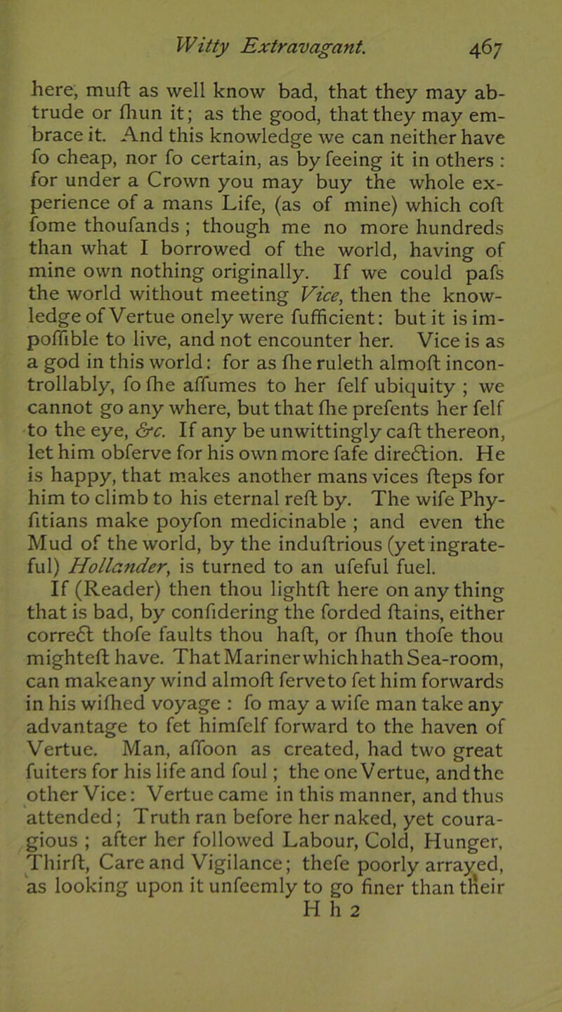 here, muft as well know bad, that they may ab- trude or fliun it; as the good, that they may em- brace it. And this knowledge we can neither have fo cheap, nor fo certain, as by feeing it in others : for under a Crown you may buy the whole ex- perience of a mans Life, (as of mine) which coft fome thoufands ; though me no more hundreds than what I borrowed of the world, having of mine own nothing originally. If we could pafs the world without meeting Vice, then the know- ledge of Vertue onely were fufficient: but it is im- poffible to live, and not encounter her. Vice is as a god in this world: for as fhe ruleth almoft incon- trollably, fo fhe affumes to her felf ubiquity ; we cannot go any where, but that fhe prefents her felf to the eye, &c. If any be unwittingly cafh thereon, let him obferve for his own more fafe direction. He is happy, that makes another mans vices fleps for him to climb to his eternal reft by. The wife Phy- fitians make poyfon medicinable ; and even the Mud of the world, by the induftrious (yetingrate- ful) Hollander, is turned to an ufeful fuel. If (Reader) then thou lightft here on any thing that is bad, by confidering the forded flains, either corre6l thofe faults thou haft, or fhun thofe thou mightefl have. That Mariner whichhath Sea-room, can make any wind almoft ferveto fet him forwards in his wifhed voyage : fo may a wife man take any advantage to fet himfelf forward to the haven of Vertue. Man, affoon as created, had two great fuiters for his life and foul; the one Vertue, and the other Vice: Vertue came in this manner, and thus attended; Truth ran before her naked, yet coura- gious ; after her followed Labour, Cold, Hunger, Thirfl, Care and Vigilance; thefe poorly arrayed, as looking upon it unfeemly to go finer than tlieir H h 2