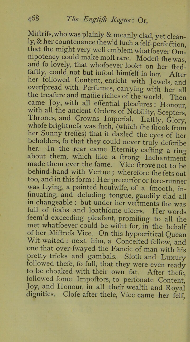 Miftrifs, who was plainly & naeanly clad, yet clean- ly, & her countenance fhew’d fuch a felf-perfe6lion that the might very well emblem whatfoever Om- nipotency could make moft rare. Modell the was, and fo lovely, that whofoever lookt on her fted- faftly, could not but infoul himfelf in her. After her followed Content, enricht with Jewels, and overfpread with Perfumes, carrying with her all the treafure and malTie riches of the world. Then came Joy, with all effential pleafures; Honour, with all the ancient Orders of Nobility, Scepters’ Thrones, and Crowns Imperial. Laftly, Glory’ whofe brightnefs was fuch, (which the fliook from her Sunny treffes) that it dazled the eyes of her beholders, fo that they could never truly defcribe her. In the rear came Eternity carting a rino- about them, which like a rtrong Inchantment made them ever the fame. Vice rtrove not to be behind-hand with Vertue ; wherefore fhe fets out too, and in this form: Her precurfor or fore-runner was Lying, a painted houfwife, of a fmooth, in- fmuating, and deluding tongue, gaudily clad all in changeable : but under her vertments fhe was full of fcabs and loathfome ulcers. Her words feem’d exceeding pleafant, promifing to all fhe met whatfoever could be wifht for, in the behalf of her Mirtrefs Vice. On this hypocritical Quean Wit waited : next him, a Conceited fellow, and one that over-fwayed the Fancie of man with his pretty tricks and gambals. Sloth and Luxury followed thefe, fo full, that they were even ready to be choaked with their own fat. After thefe, followed fome Importors, to perfonate Content, Joy, and Honour, in all their wealth and Royal dignities. Clofe after thefe. Vice came her felf,