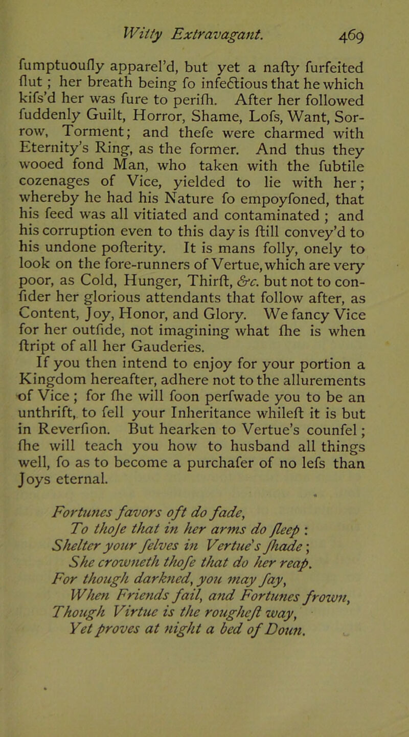 fumptuoufly apparel’d, but yet a nafty furfeited flut; her breath being fo infectious that he which kifs’d her was fure to perifh. After her followed fuddenly Guilt, Horror, Shame, Lofs, Want, Sor- row, Torment; and thefe were charmed with Eternity’s Ring, as the former. And thus they wooed fond Man, who taken with the fubtile cozenages of Vice, yielded to lie with her; whereby he had his Nature fo empoyfoned, that his feed was all vitiated and contaminated ; and his corruption even to this day is ftill convey’d to his undone pofterity. It is mans folly, onely to look on the fore-runners of Vertue, which are very poor, as Cold, Hunger, Thirft, &c. but not to con- fider her glorious attendants that follow after, as Content, Joy, Honor, and Glory, We fancy Vice for her outfide, not imagining what fhe is when ftript of all her Gauderies. If you then intend to enjoy for your portion a Kingdom hereafter, adhere not to the allurements >of Vice ; for fhe will foon perfwade you to be an unthrift, to fell your Inheritance whileft it is but in Reverfion. But hearken to Vertue’s counfel; fhe will teach you how to husband all things well, fo as to become a purchafer of no lefs than Joys eternal. Fortunes favors oft do fade, To thoje that in her arms do Jleep : Shelter your felves in Vertue's fhdde; She crowneth thofe that do her reap. For though darkned, you may fay. When Friends fail, and Fortunes frown, Though Virtue is the roughefi way. Yet proves at night a bed of Doun.