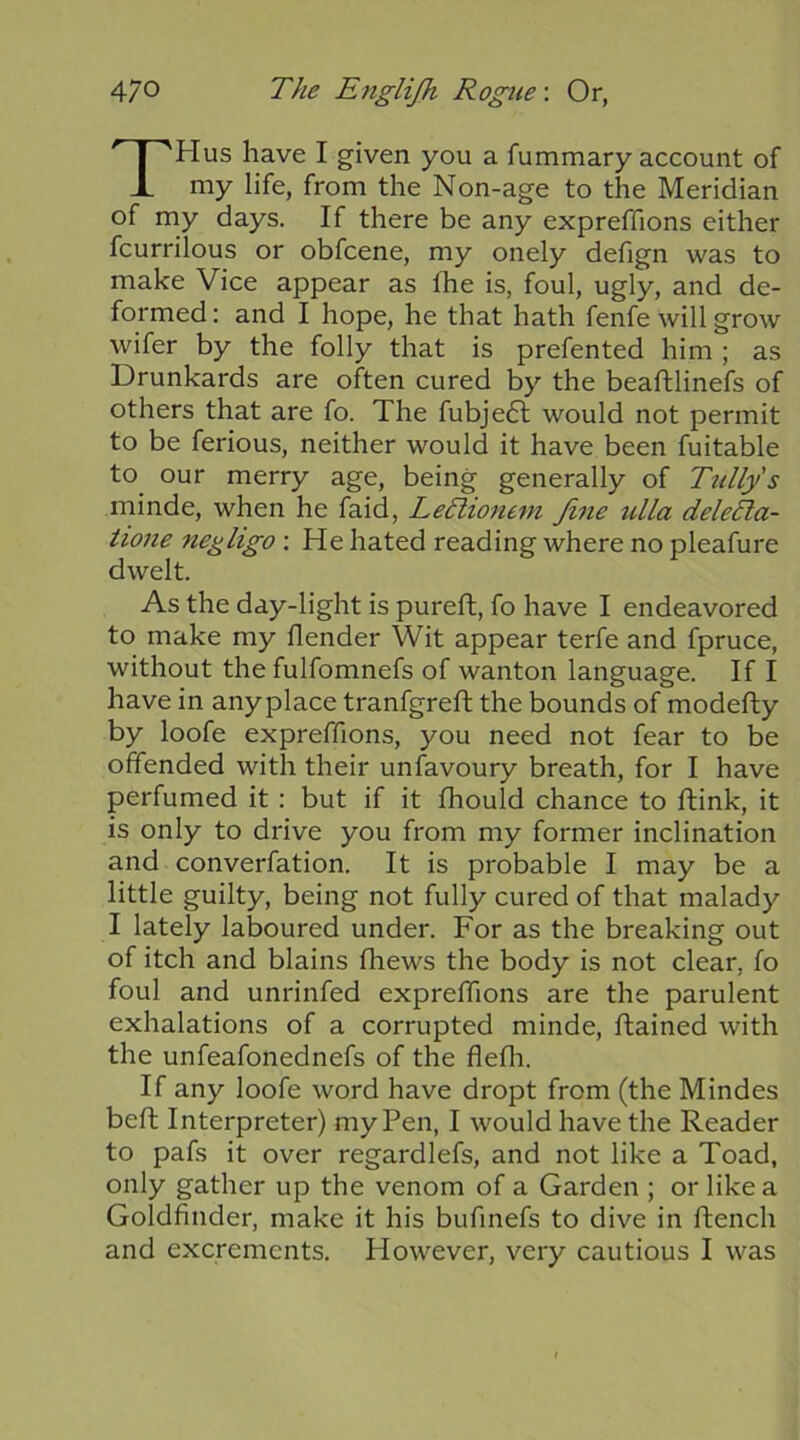 THus have I given you a fummary account of my life, from the Non-age to the Meridian of my days. If there be any expreffions either fcurrilous or obfcene, my onely defign was to make Vice appear as Ihe is, foul, ugly, and de- formed: and I hope, he that hath fenfe will grow wifer by the folly that is prefented him ; as Drunkards are often cured by the beaftlinefs of others that are fo. The fubjedl would not permit to be ferious, neither would it have been fuitable to our merry age, being generally of Ttillys minde, when he faid, LeTtionem fine ulla deleTta- iione negligo : He hated reading where no pleafure dwelt. As the day-light is pureft, fo have I endeavored to make my flender Wit appear terfe and fpruce, without the fulfomnefs of wanton language. If I have in anyplace tranfgreft the bounds of modefty by loofe expreffions, you need not fear to be offended with their unfavoury breath, for I have perfumed it: but if it fhould chance to ftink, it is only to drive you from my former inclination and converfation. It is probable I may be a little guilty, being not fully cured of that malady I lately laboured under. For as the breaking out of itch and blains fhews the body is not clear, fo foul and unrinfed expreffions are the parulent exhalations of a corrupted minde, flained with the unfeafonednefs of the flefli. If any loofe word have dropt from (the Mindes beft Interpreter) my Pen, I would have the Reader to pafs it over regardlefs, and not like a Toad, only gather up the venom of a Garden ; or like a Goldfinder, make it his bufmefs to dive in ftench and excrements. However, very cautious I was