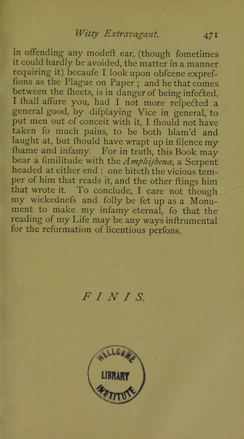 in offending any modeft ear, (though fometimes it could hardly be avoided, the matter in a manner requiring it) becaufe I look upon obfcene expref- fions as the Plague on Paper ; and he that comes between the fheets, is in danger of being infefted. I fhall affure you, had I not more refpefled a general good, by difplaying Vice in general, to put men out of conceit with it, I fhould not have taken fo much pains, to be both blam’d and laught at, but fhould have wrapt up in filence my fhame and infamy. For in truth, this Book may bear a fimilitude with the Amp/ii/bena, a Serpent headed at either end ; one biteth the vicious tem- per of him that reads it, and the other ftings him that wrote it. To conclude, I care not though my wickednefs and folly be fet up as a Monu- ment to make my infamy eternal, fo that the reading of my Life may be any ways inftrumental for the reformation of licentious perfons. FINIS.