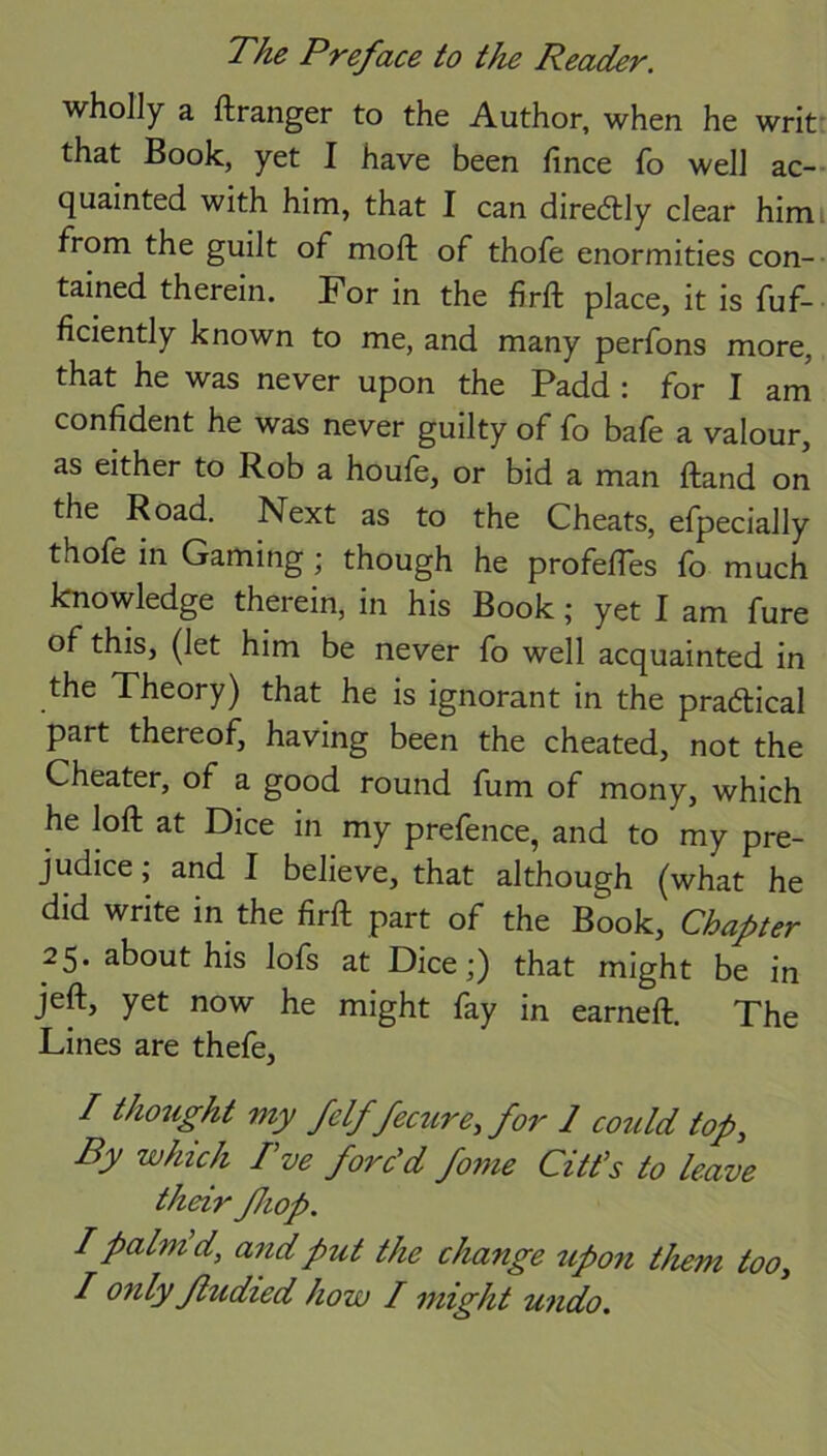 wholly a ftranger to the Author, when he writ that Book, yet I have been fince fo well ac- quainted with him, that I can diredtly clear himi from the guilt of moft of thofe enormities con- tained therein. For in the firft place, it is fuf- ficiently known to me, and many perfons more, that he was never upon the Padd : for I am confident he was never guilty of fo bafe a valour, as either to Rob a houfe, or bid a man ftand on the Road. Next as to the Cheats, efpecially thofe in Gaming; though he profelTes fo much knowledge therein, in his Book; yet I am fure of this, (let him be never fo well acquainted in the Theory) that he is ignorant in the practical part thereof, having been the cheated, not the Cheater, of a good round fum of mony, which he loft at Dice in my prefence, and to my pre- judice; and I believe, that although (what he did write in the firft part of the Book, Chapter 25. about his lofs at Dice;) that might be in jeft, yet now he might fay in earned:. The Lines are thefe, / thought my felffecure, for 1 could top, By which I’ve forc'd fome Citt’s to leave their fhop. I palm d, and put the change upon them too,