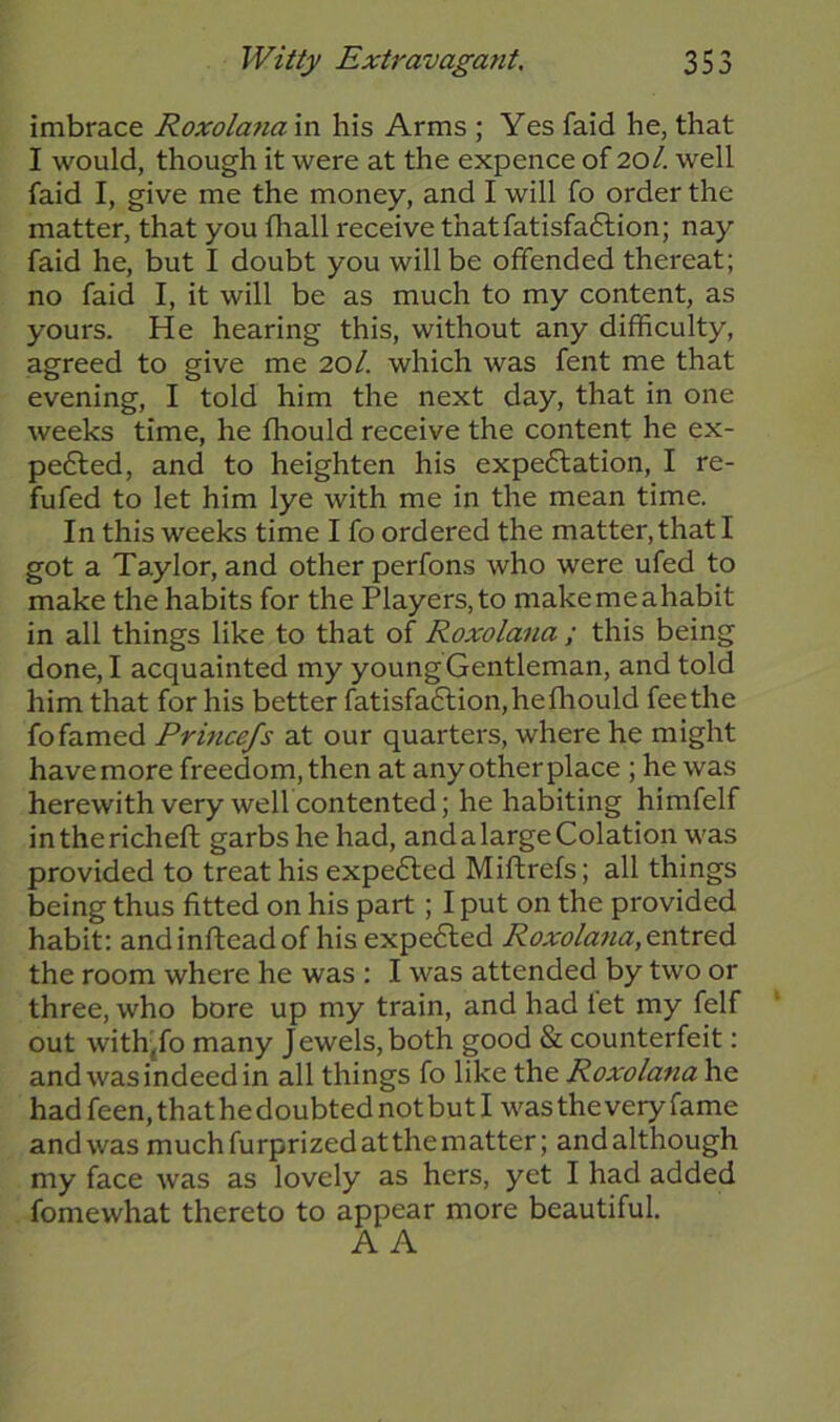 imbrace Roxolana in his Arms ; Yes faid he, that I would, though it were at the expence of 201. well faid I, give me the money, and I will fo order the matter, that you fhall receive thatfatisfa&ion; nay faid he, but I doubt you will be offended thereat; no faid I, it will be as much to my content, as yours. He hearing this, without any difficulty, agreed to give me 20/. which was fent me that evening, I told him the next day, that in one weeks time, he fhould receive the content he ex- pected, and to heighten his expectation, I re- futed to let him lye with me in the mean time. In this weeks time I fo ordered the matter, that I got a Taylor, and other perfons who were ufed to make the habits for the Players,to makemeahabit in all things like to that of Roxolana ; this being done, I acquainted my young Gentleman, and told him that for his better fatisfaClion, he fhould fee the fo famed Princefs at our quarters, where he might have more freedom, then at any other place ; he was herewith very well contented; he habiting himfelf inthericheft garbs he had, andalargeColation was provided to treat his expeCted Miftrefs; all things being thus fitted on his part ; I put on the provided habit: andinfteadof his expeCted Roxolana,entred the room where he was ; I was attended by two or three, who bore up my train, and had let my felf out with,fo many Jewels, both good & counterfeit: and was indeed in all things fo like the Roxolana he had feen, that he doubted not but I was the very fame andwas muchfurprizedatthematter; andalthough my face was as lovely as hers, yet I had added fomewhat thereto to appear more beautiful. A A