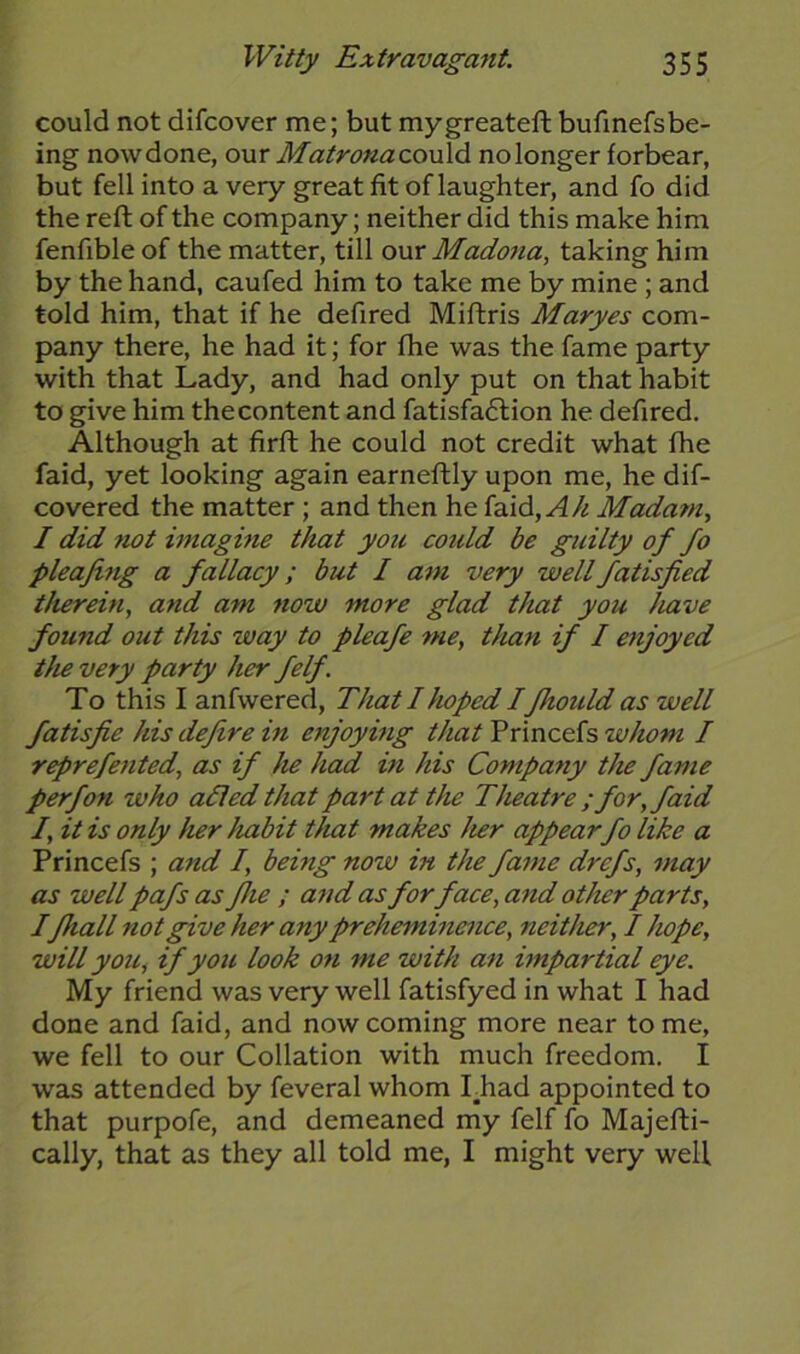 could not difcover me; but mygreateft bufinefsbe- ing now done, our Matrona could no longer forbear, but fell into a very great fit of laughter, and fo did the reft of the company; neither did this make him fenfible of the matter, till our Madona, taking him by the hand, caufed him to take me by mine ; and told him, that if he defired Miftris Maryes com- pany there, he had it; for fhe was the fame party with that Lady, and had only put on that habit to give him the content and fatisfaftion he defired. Although at firft he could not credit what fhe faid, yet looking again earneftly upon me, he dif- covered the matter ; and then he faid, A/i Madam, I did not imagine that you could be guilty of fo pleafing a fallacy; but I am very wellfatisfied therein, and am now more glad that you have found out this way to pleafe me, than if I enjoyed the very party her felf. To this I anfwered, That I hoped I fhould as well fatisfie his defire in enjoying that Princefs whom I reprefented, as if he had in his Company the fame perfon who adled that part at the Theatre ; for, faid I, it is only her habit that makes her appear fo like a Princefs ; and I, being now in the fame drcfs, may as well pafs as fhe ; and as forface, and other parts, Ifhall not give her any preheminence, neither, I hope, will you, if you look on me with an impartial eye. My friend was very well fatisfyed in what I had done and faid, and now coming more near tome, we fell to our Collation with much freedom. I was attended by feveral whom I_had appointed to that purpofe, and demeaned my felf fo Majefti- cally, that as they all told me, I might very well