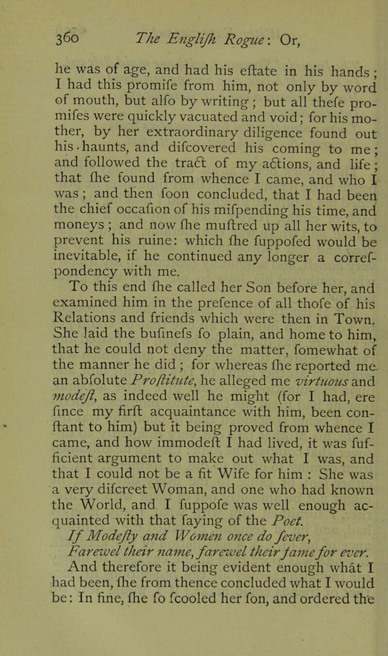 he was of age, and had his eftate in his hands ; I had this promife from him, not only by word of mouth, but alfo by writing ; but all thefe pro- mifes were quickly vacuated and void; for his mo- ther, by her extraordinary diligence found out his-haunts, and difcovered his coming to me; and followed the tradl of my actions, and life; that the found from whence I came, and who I was; and then foon concluded, that I had been the chief occafion of his mifpending his time, and moneys ; and now the muftred up all her wits, to prevent his mine: which the fuppofed would be inevitable, if he continued any longer a corref- pondency with me. To this end fhe called her Son before her, and examined him in the prefence of all thofe of his Relations and friends which were then in Town. She laid the bufinefs fo plain, and home to him, that he could not deny the matter, fomewhat of the manner he did ; for whereas die reported me. an abfolute Proftitute, he alleged me virtuous and modejl, as indeed well he might (for I had, ere fince my firft acquaintance with him, been con- ftant to him) but it being proved from whence I came, and how immodeft I had lived, it was fuf- ficient argument to make out what I was, and that I could not be a fit Wife for him : She was a very difcreet Woman, and one who had known the World, and I fuppofe was well enough ac- quainted with that faying of the Poet. If Modejly and Women once do fever, Farewel their name, farewel their fame for ever. And therefore it being evident enough what I had been, fhe from thence concluded what I would be: In fine, fhe fo fcooled her fon, and ordered the