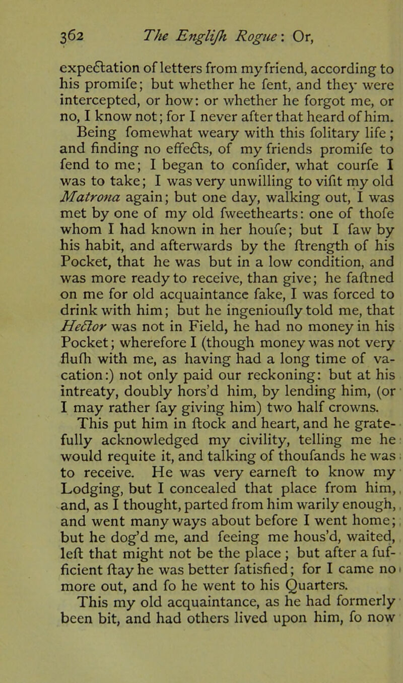 expe<5lation of letters from myfrlend, according to his promife; but whether he fent, and they were intercepted, or how: or whether he forgot me, or no, I know not; for I never after that heard of him. Being fomewhat weary with this folitary life; and finding no effects, of my friends promife to fend to me; I began to confider, what courfe I was to take; I was very unwilling to vifit my old Matrona again; but one day, walking out, I was met by one of my old fweethearts: one of thofe whom I had known in her houfe; but I faw by his habit, and afterwards by the ftrength of his Pocket, that he was but in a low condition, and was more ready to receive, than give; he faftned on me for old acquaintance fake, I was forced to drink with him; but he ingenioufly told me, that HeTtor was not in Field, he had no money in his Pocket; wherefore I (though money was not very flufh with me, as having had a long time of va- cation:) not only paid our reckoning: but at his intreaty, doubly hors’d him, by lending him, (or I may rather fay giving him) two half crowns. This put him in ftock and heart, and he grate- fully acknowledged my civility, telling me he would requite it, and talking of thoufands he was to receive. He was very earneft to know my Lodging, but I concealed that place from him, and, as I thought, parted from him warily enough, and went many ways about before I went home; but he dog’d me, and feeing me hous’d, waited, left that might not be the place ; but after a fuf- ficient ftay he was better fatisfied; for I came no more out, and fo he went to his Quarters. This my old acquaintance, as he had formerly been bit, and had others lived upon him, fo now