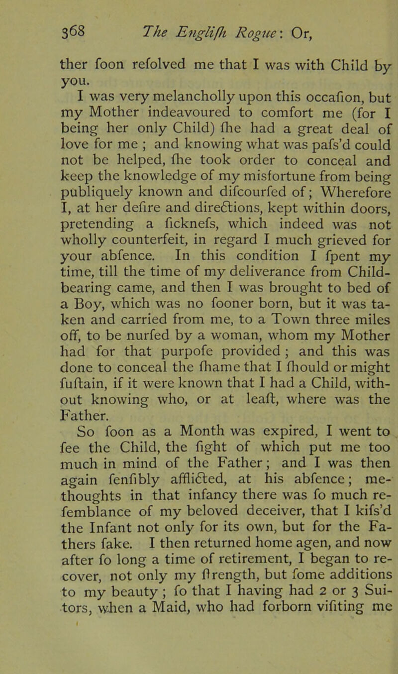 ther foon refolved me that I was with Child by you. I was very melancholly upon this occafion, but my Mother indeavoured to comfort me (for I being her only Child) the had a great deal of love for me ; and knowing what was pafs’d could not be helped, fhe took order to conceal and keep the knowledge of my misfortune from being publiquely known and difcourfed of; Wherefore I, at her defire and dire6tions, kept within doors, pretending a ficknefs, which indeed was not wholly counterfeit, in regard I much grieved for your abfence. In this condition I fpent my time, till the time of my deliverance from Child- bearing came, and then I was brought to bed of a Boy, which was no fooner born, but it was ta- ken and carried from me, to a Town three miles off, to be nurfed by a woman, whom my Mother had for that purpofe provided ; and this was done to conceal the fliame that I fhould or might fuftain, if it were known that I had a Child, with- out knowing who, or at leaft, where was the Father. So foon as a Month was expired, I went to fee the Child, the fight of which put me too much in mind of the Father; and I was then again fenfibly affli6led, at his abfence; me- thoughts in that infancy there was fo much re- femblance of my beloved deceiver, that I kifs’d the Infant not only for its own, but for the Fa- thers fake. I then returned home agen, and now after fo long a time of retirement, I began to re- cover, not only my ftrength, but fome additions to my beauty ; fo that I having had 2 or 3 Sui- tors, when a Maid, who had forborn vifiting me