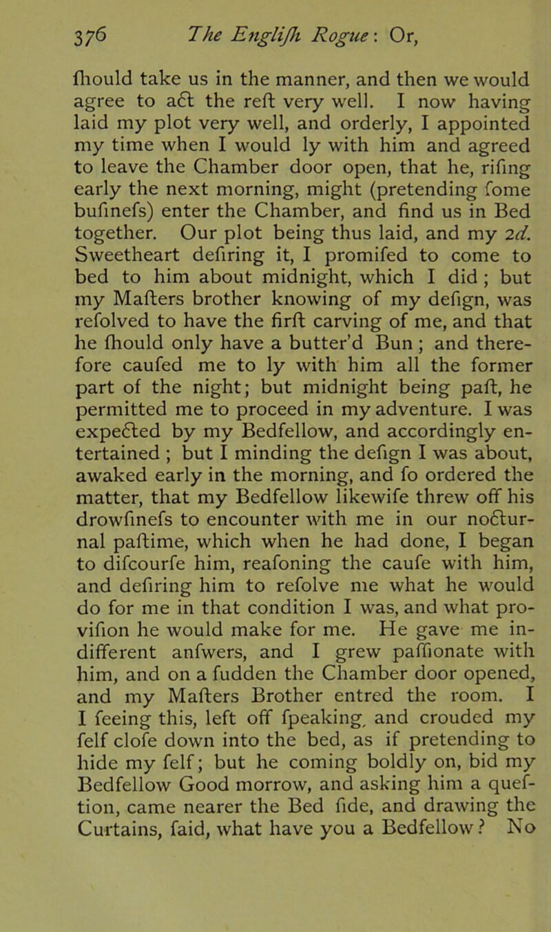 fhould take us in the manner, and then we would agree to a£t the reft very well. I now having laid my plot very well, and orderly, I appointed my time when I would ly with him and agreed to leave the Chamber door open, that he, rifing early the next morning, might (pretending fome bufinefs) enter the Chamber, and find us in Bed together. Our plot being thus laid, and my 2d. Sweetheart defiring it, I promifed to come to bed to him about midnight, which I did ; but my Matters brother knowing of my defign, was refolved to have the firft carving of me, and that he fhould only have a butter’d Bun ; and there- fore caufed me to ly with him all the former part of the night; but midnight being paft, he permitted me to proceed in my adventure. I was expected by my Bedfellow, and accordingly en- tertained ; but I minding the defign I was about, awaked early in the morning, and fo ordered the matter, that my Bedfellow likewife threw off his drowfinefs to encounter with me in our noftur- nal paftime, which when he had done, I began to difcourfe him, reafoning the caufe with him, and defiring him to refolve me what he would do for me in that condition I was, and what pro- vifion he would make for me. He gave me in- different anfwers, and I grew paffionate with him, and on a fudden the Chamber door opened, and my Matters Brother entred the room. I I feeing this, left off fpeaking, and crouded my felf clofe down into the bed, as if pretending to hide my felf; but he coming boldly on, bid my Bedfellow Good morrow, and asking him a quef- tion, came nearer the Bed fide, and drawing the Curtains, faid, what have you a Bedfellow? No