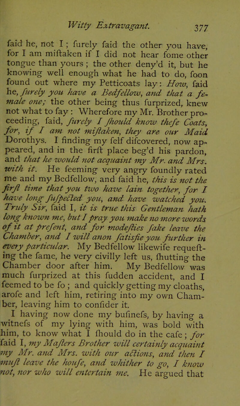 faid he, not I; furely faid the other you have, for I am miftaken if I did not hear fome other tongue than yours ; the other deny’d it, but he knowing well enough what he had to do, foon found out where my Petticoats lay: How, faid he, furely you have a Bedfellow, and that a fe- male one; the other being thus furprized, knew not what to fay : Wherefore my Mr. Brother pro- ceeding, faid, furely I fhould know thcfe Coats, for, if I am not miftaken, they are our Maid Dorothys. I finding my felf difcovered, now ap- peared, and in the firft place beg’d his pardon, and that he would not acquaint my Mr. and Mrs. with it. He feeming very angry foundly rated me and my Bedfellow, and faid he, this is not the firfi time that you two have lain together, for I have long fufpeeled you, and have watched you. Truly Sir, faid I, it is true this Gentleman hath long known me, but I pray you make no more words of it at prefent, and for modeflies fake leave the Chamber, and I will anon fatisfie you further in every particular. My Bedfellow likewife requeu- ing the fame, he very civilly left us, Ihutting the Chamber door after him. My Bedfellow was much furprized at this fudden accident, and I feemed to be fo ; and quickly getting my cloaths, arofe and left him, retiring into my own Cham- ber, leaving him to confider it. I having now done my bufinefs, by having a witnefs of my lying with him, was bold with him, to know what I fhould do in the cafe ; for faid I, my Mafters Brother will certainly acquaint my Mr. and Mrs. with our all ions, and then I muft leave the houfe, and whither to go, I know not, nor who will entertain me. He argued that